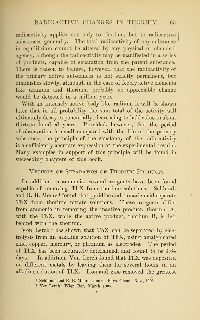 radioactivity applies not only to thorium, but to radioactive substances generally. The total radioactivity of any substance in equilibrium cannot be altered by any physical or chemical agency, although the radioactivity may be manifested in a series of products, capable of separation from the parent substance. There is reason to believe, however, that the radioactivity of the primary active substances is not strictly permanent, but diminishes slowly, although in the case of feebly active elements like uranium and thorium, probably no appreciable change would be detected in a million years. With an intensely active body like radium, it will be shown later that in all probability the sum total of the activity will ultimately decay exponentially, decreasing to half value in about thirteen hundred years. Provided, however, that the period of observation is small compared with the life of the primary substance, the principle of the constancy of the radioactivity is a sufficiently accurate expression of the experimental results. Many examples in support of this principle will be found in succeeding chapters of this book. Methods of Separation of Thorium Products In addition to ammonia, several reagents have been found capable of removing ThX from thorium solutions. Schlundt and R. B. Moore1 found that pyridine and fumaric acid separate ThX from thorium nitrate solutions. These reagents differ from ammonia in removing the inactive product, thorium A, with the ThX, while the active product, thorium B, is left behind with the thorium. Von Lerch2 has shown that ThX can be separated by elec- trolysis from an alkaline solution of ThX, using amalgamated zinc, copper, mercury, or platinum as electrodes. The period of ThX has been accurately determined, and found to be 3.64 days. In addition, Von Lerch found that ThX was deposited on different metals by leaving them for several hours in an alkaline solution of ThX. Iron and zinc removed the greatest 1 Schlundt and R. B. Moore: Journ. Phys. Chem., Nov., 1905. 2 Von Lerch: Wien. Ber., March, 1905.