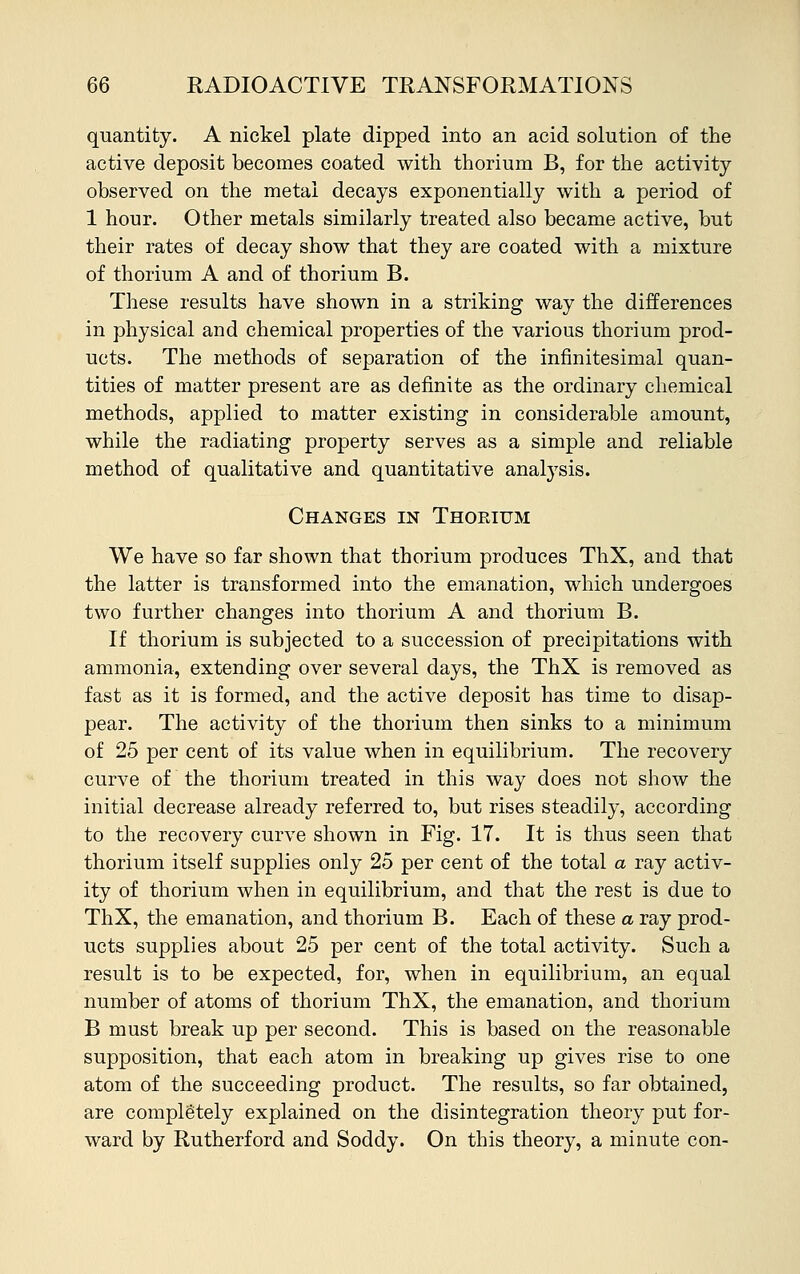 quantity. A nickel plate dipped into an acid solution of the active deposit becomes coated with thorium B, for the activity observed on the metal decays exponentially with a period of 1 hour. Other metals similarly treated also became active, but their rates of decay show that they are coated with a mixture of thorium A and of thorium B. These results have shown in a striking way the differences in physical and chemical properties of the various thorium prod- ucts. The methods of separation of the infinitesimal quan- tities of matter present are as definite as the ordinary chemical methods, applied to matter existing in considerable amount, while the radiating property serves as a simple and reliable method of qualitative and quantitative analysis. Changes in Thoeium We have so far shown that thorium produces ThX, and that the latter is transformed into the emanation, which undergoes two further changes into thorium A and thorium B. If thorium is subjected to a succession of precipitations with ammonia, extending over several days, the ThX is removed as fast as it is formed, and the active deposit has time to disap- pear. The activity of the thorium then sinks to a minimum of 25 per cent of its value when in equilibrium. The recovery curve of the thorium treated in this way does not show the initial decrease already referred to, but rises steadily, according to the recovery curve shown in Fig. 17. It is thus seen that thorium itself supplies only 25 per cent of the total a ray activ- ity of thorium when in equilibrium, and that the rest is due to ThX, the emanation, and thorium B. Each of these a ray prod- ucts supplies about 25 per cent of the total activity. Such a result is to be expected, for, when in equilibrium, an equal number of atoms of thorium ThX, the emanation, and thorium B must break up per second. This is based on the reasonable supposition, that each atom in breaking up gives rise to one atom of the succeeding product. The results, so far obtained, are completely explained on the disintegration theory put for- ward by Rutherford and Soddy. On this theory, a minute con-