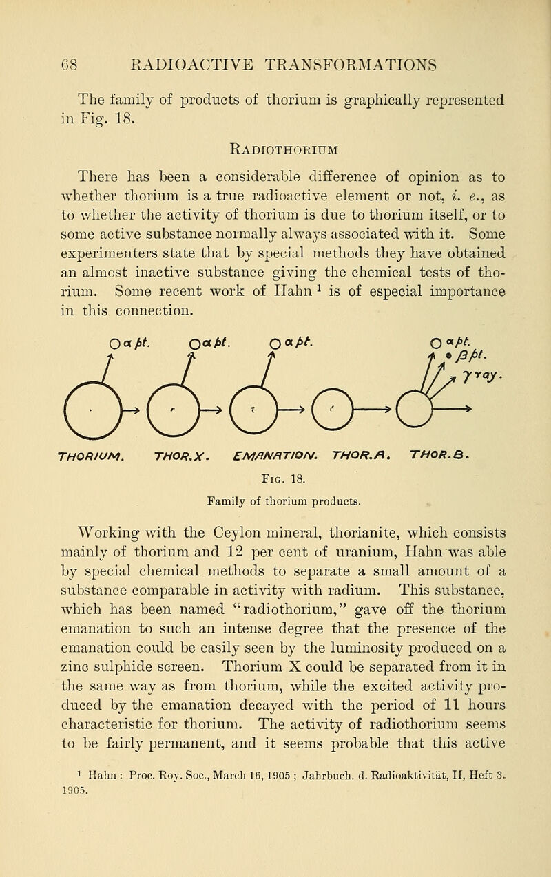 The family of products of thorium is graphically represented in Fig. 18. Radiothorium There has been a considerable difference of opinion as to whether thorium is a true radioactive element or not, i. e., as to whether the activity of thorium is due to thorium itself, or to some active substance normally always associated with it. Some experimenters state that by special methods they have obtained an almost inactive substance giving the chemical tests of tho- rium. Some recent work of Hahn 2 is of especial importance in this connection. Qatfot. Qafit. 0<*f>t. c>o- fray. THORIUM. THOR.X. EMflNRTION. THOR./1. THOR.B. Fig. 18. Family of thorium products. Working with the Ceylon mineral, thorianite, which consists mainly of thorium and 12 per cent of uranium, Hahn was able by special chemical methods to separate a small amount of a substance comparable in activity with radium. This substance, which has been named radiothorium, gave off the thorium emanation to such an intense degree that the presence of the emanation could be easily seen by the luminosity produced on a zinc sulphide screen. Thorium X could be separated from it in the same way as from thorium, while the excited activity pro- duced by the emanation decayed with the period of 11 hours characteristic for thorium. The activity of radiothorium seems to be fairly permanent, and it seems probable that this active 1 Hahn : Proc. Roy. Soc, March 16,1905 ; Jahrbuch. d. Radioaktivitat, II, Heft 3. 1905.