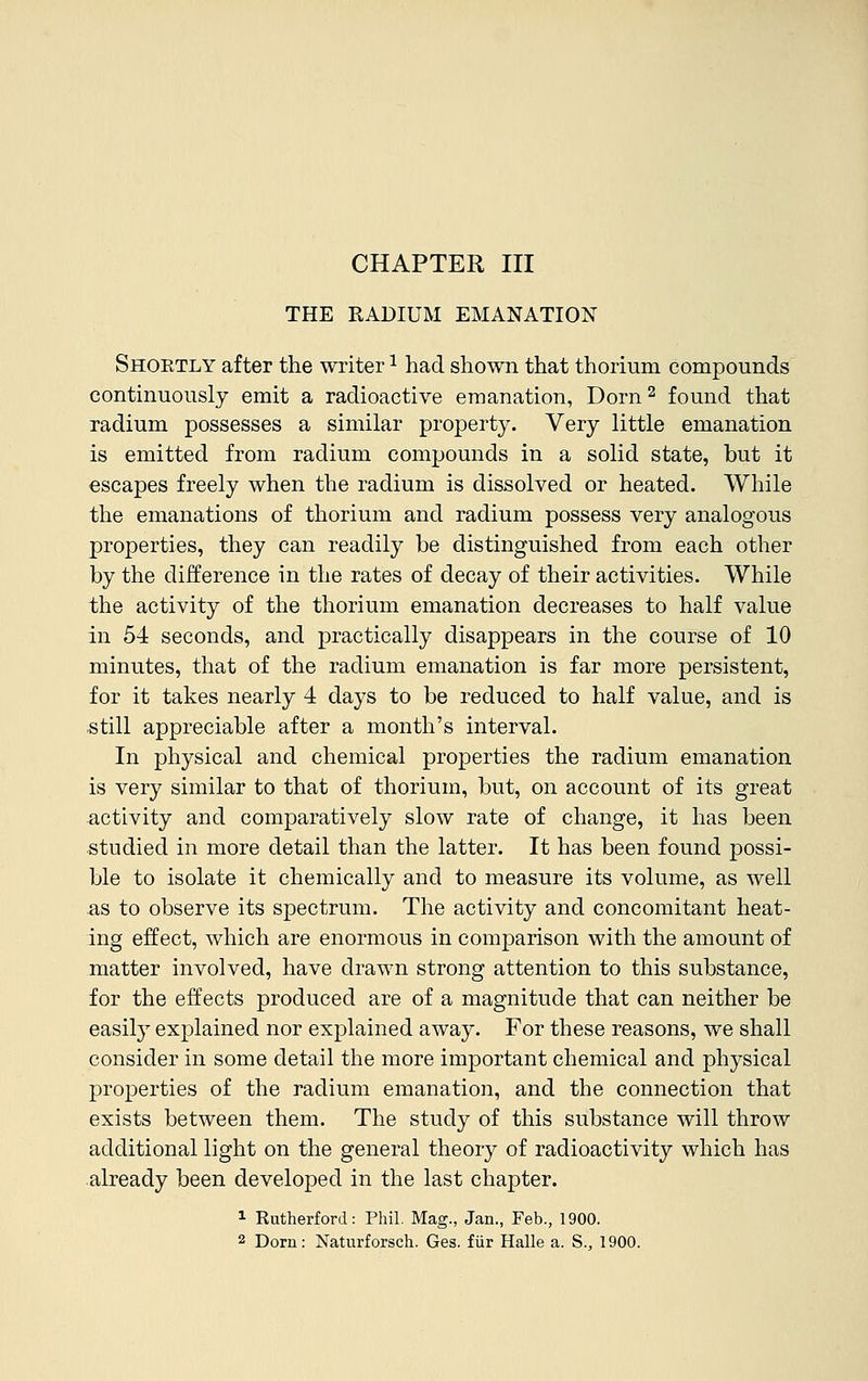 CHAPTER III THE RADIUM EMANATION Shoetly after the writer: had shown that thorium compounds continuously emit a radioactive emanation, Dorn2 found that radium possesses a similar property. Very little emanation is emitted from radium compounds in a solid state, but it escapes freely when the radium is dissolved or heated. While the emanations of thorium and radium possess very analogous properties, they can readily be distinguished from each other by the difference in the rates of decay of their activities. While the activity of the thorium emanation decreases to half value in 54 seconds, and practically disappears in the course of 10 minutes, that of the radium emanation is far more persistent, for it takes nearly 4 days to be reduced to half value, and is still appreciable after a month's interval. In physical and chemical properties the radium emanation is very similar to that of thorium, but, on account of its great activity and comparatively slow rate of change, it has been studied in more detail than the latter. It has been found possi- ble to isolate it chemically and to measure its volume, as well as to observe its spectrum. The activity and concomitant heat- ing effect, which are enormous in comparison with the amount of matter involved, have drawn strong attention to this substance, for the effects produced are of a magnitude that can neither be easily explained nor explained away. For these reasons, we shall consider in some detail the more important chemical and physical properties of the radium emanation, and the connection that exists between them. The study of this substance will throw additional light on the general theory of radioactivity which has already been developed in the last chapter. 1 Rutherford: Phil. Mag., Jan., Feb., 1900. 2 Dorn: Naturforsch. Ges. fur Halle a. S., 1900.