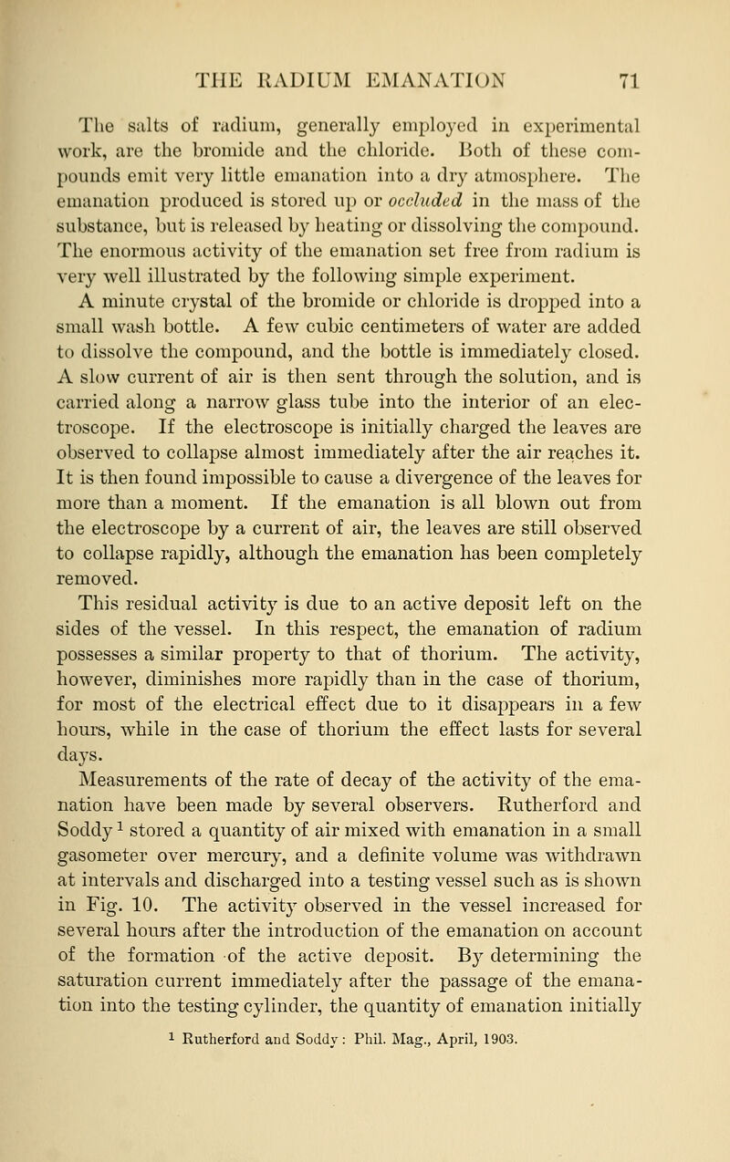 The salts of radium, generally employed in experimental work, are the bromide and the chloride. Both of these com- pounds emit very little emanation into a dry atmosphere. The emanation produced is stored up or occluded in the mass of the substance, but is released by heating or dissolving the compound. The enormous activity of the emanation set free from radium is very well illustrated by the following simple experiment. A minute crystal of the bromide or chloride is dropped into a small wash bottle. A few cubic centimeters of water are added to dissolve the compound, and the bottle is immediately closed. A slow current of air is then sent through the solution, and is carried along a narrow glass tube into the interior of an elec- troscope. If the electroscope is initially charged the leaves are observed to collapse almost immediately after the air reaches it. It is then found impossible to cause a divergence of the leaves for more than a moment. If the emanation is all blown out from the electroscope by a current of air, the leaves are still observed to collapse rapidly, although the emanation has been completely removed. This residual activity is due to an active deposit left on the sides of the vessel. In this respect, the emanation of radium possesses a similar property to that of thorium. The activity, however, diminishes more rapidly than in the case of thorium, for most of the electrical effect due to it disappears in a few hours, while in the case of thorium the effect lasts for several days. Measurements of the rate of decay of the activity of the ema- nation have been made by several observers. Rutherford and Soddy1 stored a quantity of air mixed with emanation in a small gasometer over mercury, and a definite volume was withdrawn at intervals and discharged into a testing vessel such as is shown in Fig. 10. The activity observed in the vessel increased for several hours after the introduction of the emanation on account of the formation of the active deposit. By determining the saturation current immediately after the passage of the emana- tion into the testing cylinder, the quantity of emanation initially