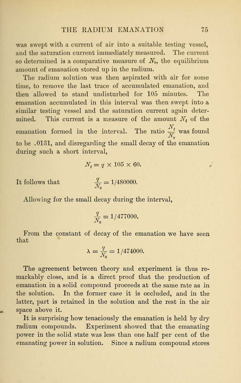 was swept with a current of air into a suitable testing vessel, and the saturation current immediately measured. The current so determined is a comparative measure of iV0, the equilibrium amount of emanation stored up in the radium. The radium solution was then aspirated with air for some time, to remove the last trace of accumulated emanation, and then allowed to stand undisturbed for 105 minutes. The emanation accumulated in this interval was then swept into a similar testing vessel and the saturation current again deter- mined. This current is a measure of the amount Nt of the emanation formed in the interval. The ratio —^ was found to be .0131, and disregarding the small decay of the emanation during such a short interval, It follows that jj = 1/480000. Allowing for the small decay during the interval, -^ = 1/477000. From the constant of decay of the emanation we have seen that N, 1/474000. The agreement between theory and experiment is thus re- markably close, and is a direct proof that the production of emanation in a solid compound proceeds at the same rate as in the solution. In the former case it is occluded, and in the latter, part is retained in the solution and the rest in the air space above it. It is surprising how tenaciously the emanation is held by dry radium compounds. Experiment showed that the emanating power in the solid state was less than one half per cent of the emanating power in solution. Since a radium compound stores