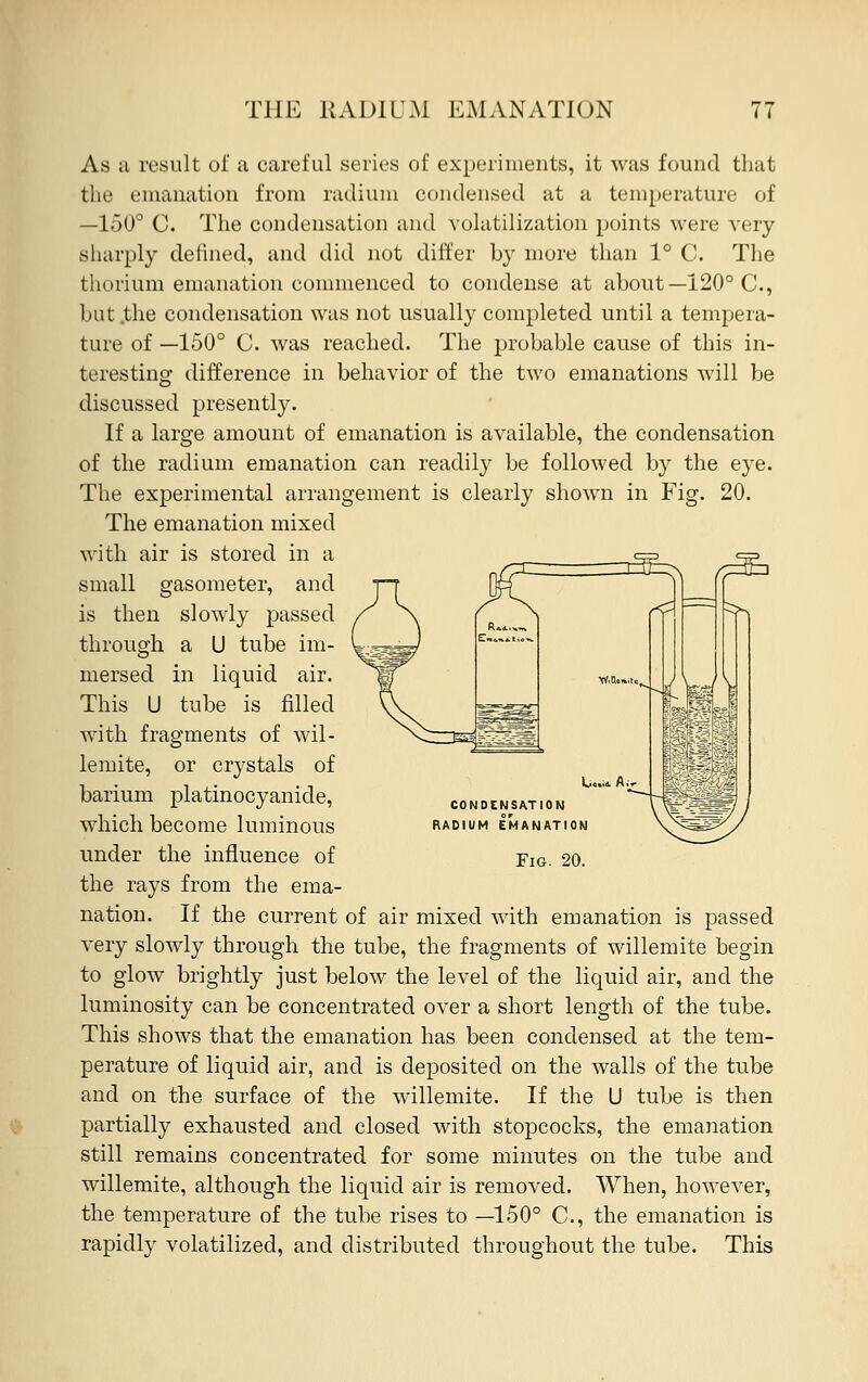 As a result oi' a careful series of experiments, it was found that the emanation from radium condensed at a temperature of —150° C. The condensation and volatilization points were very sharply defined, and did not differ b}^ more than 1° C. The thorium emanation commenced to condense at about—120° C, but the condensation was not usually completed until a tempera- ture of —150° C. was reached. The probable cause of this in- teresting difference in behavior of the two emanations will be discussed presently. If a large amount of emanation is available, the condensation of the radium emanation can readily be followed by the eye. The experimental arrangement is clearly shown in Fig. 20. The emanation mixed ^ CONDENSATION RADIUM EMANATION Fig. 20. with air is stored in a small gasometer, and is then slowly passed through a U tube im- mersed in liquid air. This U tube is filled with fragments of wil- lemite, or crystals of barium platinocyanide, which become luminous under the influence of the rays from the ema- nation. If the current of air mixed with emanation is passed very slowly through the tube, the fragments of willemite begin to glow brightly just below the level of the liquid air, and the luminosity can be concentrated over a short length of the tube. This shows that the emanation has been condensed at the tem- perature of liquid air, and is deposited on the walls of the tube and on the surface of the willemite. If the U tube is then partially exhausted and closed with stopcocks, the emanation still remains concentrated for some minutes on the tube and willemite, although the liquid air is removed. When, however, the temperature of the tube rises to —150° C, the emanation is rapidly volatilized, and distributed throughout the tube. This