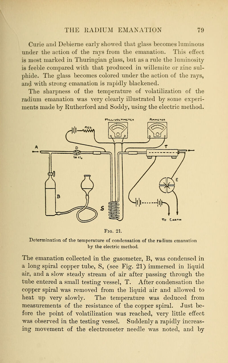 Curio and Debierne early showed that glass hecomes luminous under the action of the rays from the emanation. This effect is most marked in Thuringian glass, hut as a rule the luminosity is feehle compared with that produced in willemite or zinc sul- phide. The glass hecomes colored under the action of the rays, and with strong emanation is rapidly blackened. The sharpness of the temperature of volatilization of the radium emanation was very clearly illustrated by some experi- ments made by Rutherford and Soddy, using the electric method. VOCTI-IETCK Fig. 21. Determination of the temperature of condensation of the radium emanation by the electric method. The emanation collected in the gasometer, B, was condensed in a long spiral copper tube, S, (see Fig. 21) immersed in liquid air, and a slow steady stream of air after passing through the tube entered a small testing vessel, T. After condensation the copper spiral was removed from the liquid air and allowed to heat up very slowly. The temperature was deduced from measurements of the resistance of the copper spiral. Just be- fore the point of volatilization was reached, very little effect was observed in the testing vessel. Suddenly a rapidly increas- ing movement of the electrometer needle was noted, and by