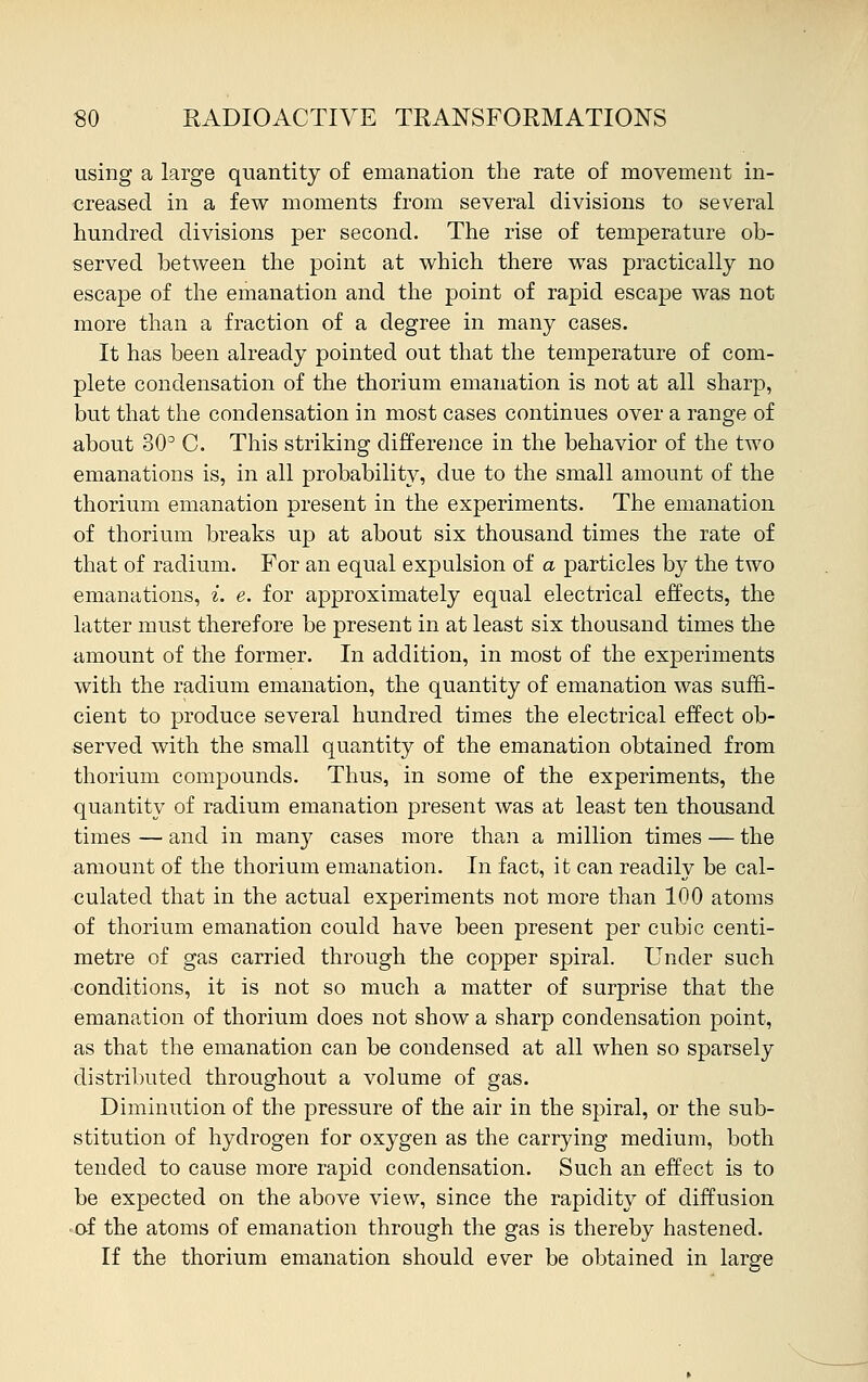 using a large quantity of emanation the rate of movement in- creased in a few moments from several divisions to several hundred divisions per second. The rise of temperature ob- served between the point at which there was practically no escape of the emanation and the point of rapid escape was not more than a fraction of a degree in many cases. It has been already pointed out that the temperature of com- plete condensation of the thorium emanation is not at all sharp, but that the condensation in most cases continues over a range of about 30° C. This striking difference in the behavior of the two emanations is, in all probability, due to the small amount of the thorium emanation present in the experiments. The emanation of thorium breaks up at about six thousand times the rate of that of radium. For an equal expulsion of a particles by the two emanations, i. e. for approximately equal electrical effects, the latter must therefore be present in at least six thousand times the amount of the former. In addition, in most of the experiments with the radium emanation, the quantity of emanation was suffi- cient to produce several hundred times the electrical effect ob- served with the small quantity of the emanation obtained from thorium compounds. Thus, in some of the experiments, the quantity of radium emanation present was at least ten thousand times — and in many cases more than a million times — the amount of the thorium emanation. In fact, it can readily be cal- culated that in the actual experiments not more than 100 atoms of thorium emanation could have been present per cubic centi- metre of gas carried through the copper spiral. Under such conditions, it is not so much a matter of surprise that the emanation of thorium does not show a sharp condensation point, as that the emanation can be condensed at all when so sparsely distributed throughout a volume of gas. Diminution of the pressure of the air in the spiral, or the sub- stitution of hydrogen for oxygen as the carrying medium, both tended to cause more rapid condensation. Such an effect is to be expected on the above view, since the rapidity of diffusion of the atoms of emanation through the gas is thereby hastened. If the thorium emanation should ever be obtained in large