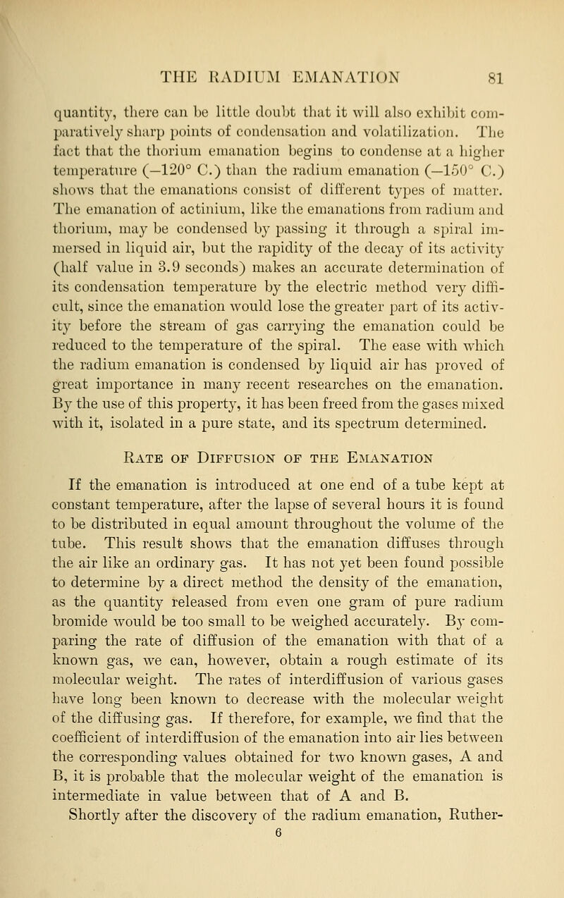 quantity, there can be little doubt that it will also exhibit com- paratively sharp points of condensation and volatilization. The fact that the thorium emanation begins to condense at a higher temperature (—120° C.) than the radium emanation (—150° C.) shows that the emanations consist of different types of matter. The emanation of actinium, like the emanations from radium and thorium, may be condensed by passing it through a spiral im- mersed in liquid air, but the rapidity of the decay of its activity (half value in 3.9 seconds) makes an accurate determination of its condensation temperature by the electric method very diffi- cult, since the emanation would lose the greater part of its activ- ity before the stream of gas carrying the emanation could be reduced to the temperature of the spiral. The ease with which the radium emanation is condensed by liquid air has proved of great importance in many recent researches on the emanation. By the use of this property, it has been freed from the gases mixed with it, isolated in a pure state, and its spectrum determined. Rate of Diffusion of the Emanation If the emanation is introduced at one end of a tube kept at constant temperature, after the lapse of several hours it is found to be distributed in equal amount throughout the volume of the tube. This result shows that the emanation diffuses through the air like an ordinary gas. It has not yet been found possible to determine by a direct method the density of the emanation, as the quantity released from even one gram of pure radium bromide would be too small to be weighed accurately. B}- com- paring the rate of diffusion of the emanation with that of a known gas, we can, however, obtain a rough estimate of its molecular weight. The rates of interdiffusion of various gases have long been known to decrease with the molecular weight of the diffusing gas. If therefore, for example, we find that the coefficient of interdiffusion of the emanation into air lies between the corresponding values obtained for two known gases, A and B, it is probable that the molecular weight of the emanation is intermediate in value between that of A and B. Shortly after the discovery of the radium emanation, Ruther-