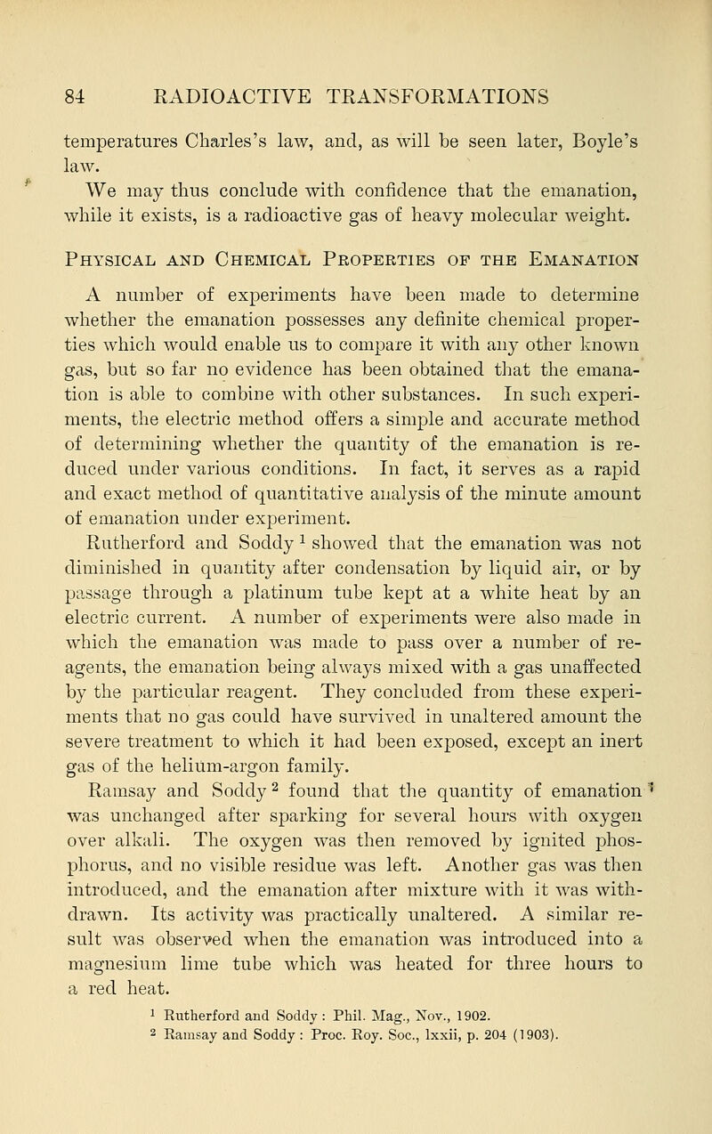 temperatures Charles's law, and, as will be seen later, Boyle's law. We may thus conclude with confidence that the emanation, while it exists, is a radioactive gas of heavy molecular weight. Physical and Chemical Properties of the Emanation A number of experiments have been made to determine whether the emanation possesses any definite chemical proper- ties which would enable us to compare it with any other known gas, but so far no evidence has been obtained that the emana- tion is able to combine with other substances. In such experi- ments, the electric method offers a simple and accurate method of determining whether the quantity of the emanation is re- duced under various conditions. In fact, it serves as a rapid and exact method of quantitative analysis of the minute amount of emanation under experiment. Rutherford and Soddy x showed that the emanation was not diminished in quantity after condensation by liquid air, or by passage through a platinum tube kept at a white heat by an electric current. A number of experiments were also made in which the emanation was made to pass over a number of re- agents, the emanation being always mixed with a gas unaffected by the particular reagent. They concluded from these experi- ments that no gas could have survived in unaltered amount the severe treatment to which it had been exposed, except an inert gas of the helium-argon family. Ramsay and Soddy2 found that the quantity of emanation ! was unchanged after sparking for several hours with oxygen over alkali. The oxygen was then removed by ignited phos- phorus, and no visible residue was left. Another gas was then introduced, and the emanation after mixture with it was with- drawn. Its activity was practically unaltered. A similar re- sult was observed when the emanation was introduced into a magnesium lime tube which was heated for three hours to a red heat. 1 Rutherford and Soddy: Phil. Mag., Nov., 1902. 2 Ramsay and Soddy: Proc. Roy. Soc, lxxii, p. 204 (1903).