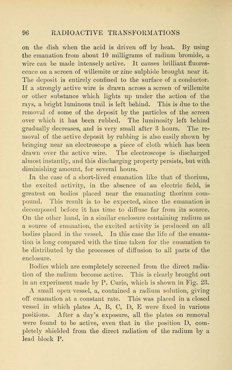 on the dish when the acid is driven off by heat. By using the emanation from about 10 milligrams of radium bromide, a wire can be made intensely active. It causes brilliant fluores- cence on a screen of willemite or zinc sulphide brought near it. The deposit is entirely confined to the surface of a conductor. If a strongly active wire is drawn across a screen of willemite or other substance which lights up under the action of the rays, a bright luminous trail is left behind. This is due to the removal of some of the deposit by the particles of the screen over which it has been rubbed. The luminosity left behind gradually decreases, and is very small after 3 hours. The re- moval of the active deposit by rubbing is also easily shown by bringing near an electroscope a piece of cloth which has been drawn over the active wire. The electroscope is discharged almost instantly, and this discharging property persists, but with diminishing amount, for several hours. In the case of a short-lived emanation like that of thorium, the excited activity, in the absence of an electric field, is greatest on bodies placed near the emanating thorium com- pound. This result is to be expected, since the emanation is decomposed before it has time to diffuse far from its source. On the other hand, in a similar enclosure containing radium as a source of emanation, the excited activity is produced on all bodies placed in the vessel. In this case the life of the emana- tion is long compared with the time taken for the emanation to be distributed by the processes of diffusion to all parts of the enclosure. Bodies which are completely screened from the direct radia- tion of the radium become active. This is clearly brought out in an experiment made by P. Curie, which is shown in Fig. 23. A small open vessel, a, contained a radium solution, giving off emanation at a constant rate. This was placed in a closed vessel in which plates A, B, C, D, E were fixed in various positions. After a day's exposure, all the plates on removal were found to be active, even that in the position D, com- pletely shielded from the direct radiation of the radium by a lead block P.