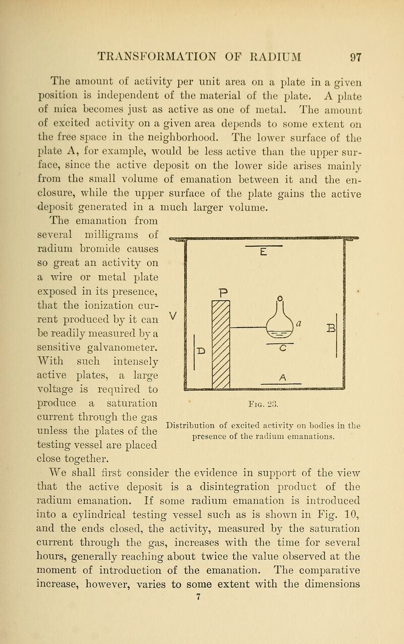 B The amount of activity per unit area on a plate in a given position is independent of the material of the plate. A plate of mica becomes just as active as one of metal. The amount of excited activity on a given area depends to some extent on the free space in the neighborhood. The lower surface of the plate A, for example, would be less active than the upper sur- face, since the active deposit on the lower side arises mainly from the small volume of emanation between it and the en- closure, while the upper surface of the plate gains the active deposit generated in a much larger volume. The emanation from several milligrams of radium bromide causes so great an activity on a wire or metal plate exposed in its presence, that the ionization cur- rent produced by it can be readily measured by a sensitive galvanometer. With such intensely active plates, a large voltage is required to produce a saturation current through the gas unless the plates of the testing vessel are placed close together. We shall first consider the evidence in support of the view that the active deposit is a disintegration product of the radium emanation. If some radium emanation is introduced into a cylindrical testing vessel such as is shown in Fig. 10, and the ends closed, the activity, measured by the saturation current through the gas, increases with the time for several hours, generally reaching about twice the value observed at the moment of introduction of the emanation. The comparative increase, however, varies to some extent with the dimensions 7 Fig. Distribution of excited activity on bodies in the presence of the radium emanations.