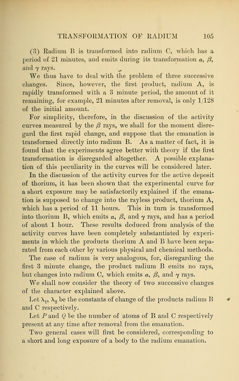 (3) Radium B is transformed into radium C, which has a period of 21 minutes, and emits during its transformation a, /3, and 7 rays. ^ We thus have to deal with the problem of three successive changes. Since, however, the first product, radium A, is rapidly transformed with a 3 minute period, the amount of it remaining, for example, 21 minutes after removal, is only 1/128 of the initial amount. For simplicity, therefore, in the discussion of the activity curves measured by the /3 rays, we shall for the moment disre- gard the first rapid change, and suppose that the emanation is transformed directly into radium B. As a matter of fact, it is found that the experiments agree better with theory if the first transformation is disregarded altogether. A possible explana- tion of this peculiarity in the curves will be considered later. In the discussion of the activity curves for the active deposit of thorium, it has been shown that the experimental curve for a short exposure may be satisfactorily explained if the emana- tion is supposed to change into the rayless product, thorium A, which has a period of 11 hours. This in turn is transformed into thorium B, which emits a, /3, and 7 rays, and has a period of about 1 hour. These results deduced from analysis of the activity curves have been completely substantiated by experi- ments in which the products thorium A and B have been sepa- rated from each other by various physical and chemical methods. The case of radium is very analogous, for, disregarding the first 3 minute change, the product radium B emits no rays, but changes into radium C, which emits a, /3, and 7 rays. We shall now consider the theory of two successive changes of the character explained above. Let \v X2 be the constants of change of the products radium B and C respectively. Let P and Q be the number of atoms of B and C respectively present at any time after removal from the emanation. Two general cases will first be considered, corresponding to a short and long exposure of a body to the radium emanation.