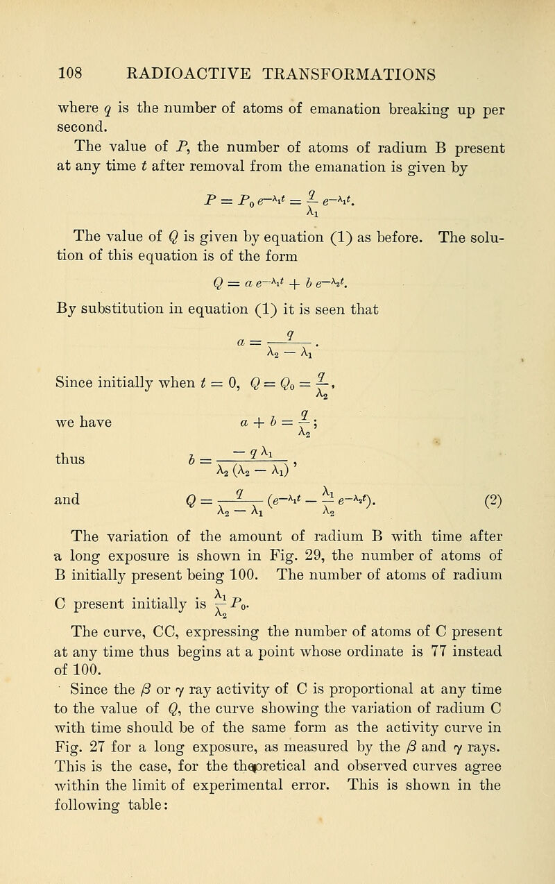 where q is the number of atoms of emanation breaking up per second. The value of P, the number of atoms of radium B present at any time t after removal from the emanation is given by P = P0 e-ht - f e-***. The value of Q is given by equation (1) as before. The solu- tion of this equation is of the form Q = a e—M + b e~x^. By substitution in equation (1) it is seen that a = -q Since initially when t ■ we have thus b — and Q = —^ (e~M - ^ e-V). (2) A2 — Ai A2 The variation of the amount of radium B with time after a long exposure is shown in Fig. 29, the number of atoms of B initially present being 100. The number of atoms of radium C present initially is t^-Po- The curve, CC, expressing the number of atoms of C present at any time thus begins at a point whose ordinate is 77 instead of 100. Since the /3 or y ray activity of C is proportional at any time to the value of Q, the curve showing the variation of radium C with time should be of the same form as the activity curve in Fig. 27 for a long exposure, as measured by the /3 and <y rays. This is the case, for the thapretical and observed curves agree -within the limit of experimental error. This is shown in the following table: A2 — Ax = 0, Q=Q0 = 9 V a + b = £ A2 5 — q\x ^ (A2 - X,) ' > -, >~M-
