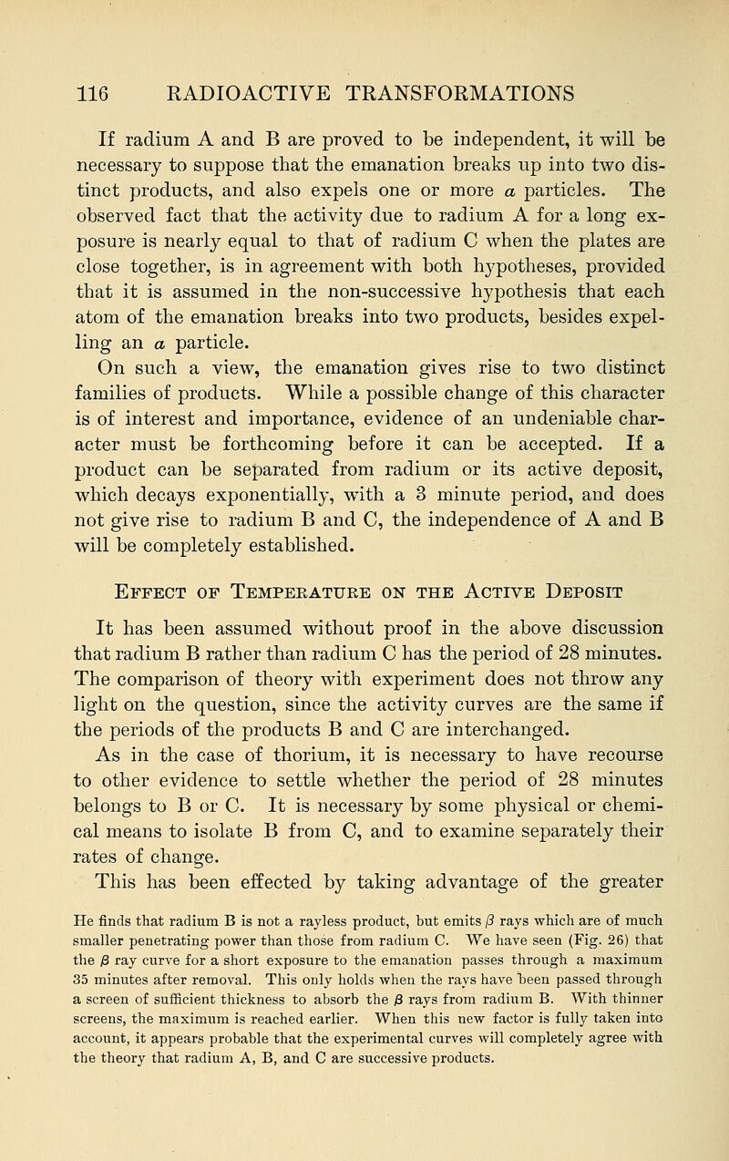 If radium A and B are proved to be independent, it will be necessary to suppose that the emanation breaks up into two dis- tinct products, and also expels one or more a particles. The observed fact that the activity due to radium A for a long ex- posure is nearly equal to that of radium C when the plates are close together, is in agreement with both hypotheses, provided that it is assumed in the non-successive hypothesis that each atom of the emanation breaks into two products, besides expel- ling an a particle. On such a view, the emanation gives rise to two distinct families of products. While a possible change of this character is of interest and importance, evidence of an undeniable char- acter must be forthcoming before it can be accepted. If a product can be separated from radium or its active deposit, which decays exponentially, with a 3 minute period, and does not give rise to radium B and C, the independence of A and B will be completely established. Effect of Temperature on the Active Deposit It has been assumed without proof in the above discussion that radium B rather than radium C has the period of 28 minutes. The comparison of theory with experiment does not throw any light on the question, since the activity curves are the same if the periods of the products B and C are interchanged. As in the case of thorium, it is necessary to have recourse to other evidence to settle whether the period of 28 minutes belongs to B or C. It is necessary by some physical or chemi- cal means to isolate B from C, and to examine separately their rates of change. This has been effected by taking advantage of the greater He finds that radium B is not a rayless product, but emits (3 rays which are of much smaller penetrating power than those from radium C. We have seen (Fig. 26) that the £ ray curve for a short exposure to the emanation passes through a maximum 35 minutes after removal. This only holds when the rays have been passed through a screen of sufficient thickness to absorb the # rays from radium B. With thinner screens, the maximum is reached earlier. When this new factor is fully taken into account, it appears probable that the experimental curves will completely agree with the theory that radium A, B, and C are successive products.