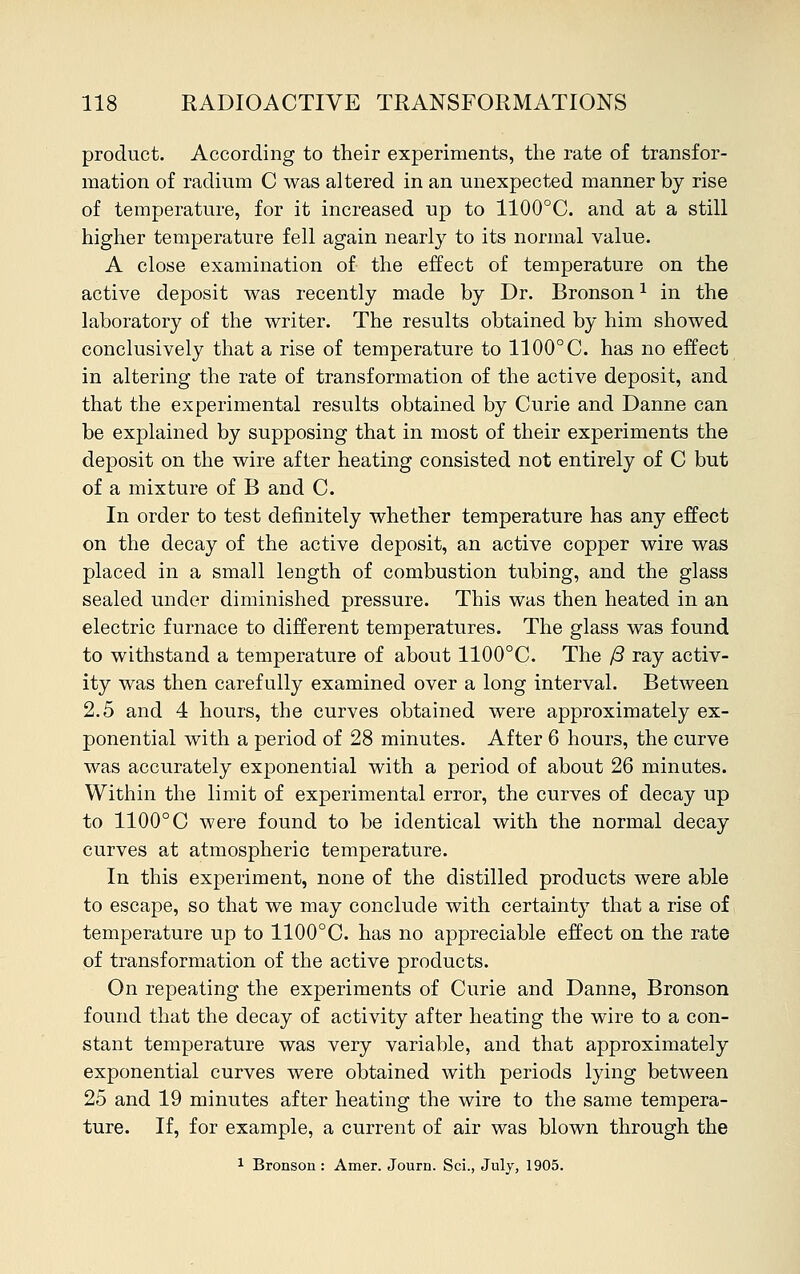 product. According to their experiments, the rate of transfor- mation of radium C was altered in an unexpected manner by rise of temperature, for it increased up to 1100°C. and at a still higher temperature fell again nearly to its normal value. A close examination of the effect of temperature on the active deposit was recently made by Dr. Bronson1 in the laboratory of the writer. The results obtained by him showed conclusively that a rise of temperature to 1100° C. has no effect in altering the rate of transformation of the active deposit, and that the experimental results obtained by Curie and Danne can be explained by supposing that in most of their experiments the deposit on the wire after heating consisted not entirely of C but of a mixture of B and C. In order to test definitely whether temperature has any effect on the decay of the active deposit, an active copper wire was placed in a small length of combustion tubing, and the glass sealed under diminished pressure. This was then heated in an electric furnace to different temperatures. The glass was found to withstand a temperature of about 1100°C. The /3 ray activ- ity was then carefully examined over a long interval. Between 2.5 and 4 hours, the curves obtained were approximately ex- ponential with a period of 28 minutes. After 6 hours, the curve was accurately exponential with a period of about 26 minutes. Within the limit of experimental error, the curves of decay up to 1100° C were found to be identical with the normal decay curves at atmospheric temperature. In this experiment, none of the distilled products were able to escape, so that we may conclude with certainty that a rise of temperature up to 1100°C. has no appreciable effect on the rate of transformation of the active products. On repeating the experiments of Curie and Danne, Bronson found that the decay of activity after heating the wire to a con- stant temperature was very variable, and that approximately exponential curves were obtained with periods lying between 25 and 19 minutes after heating the wire to the same tempera- ture. If, for example, a current of air was blown through the 1 Bronson: Amer. Journ. Sci., July, 1905.
