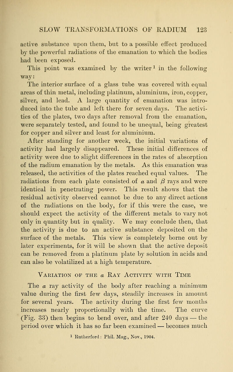 active substance upon them, but to a possible effect produced by the powerful radiations of the emanation to which the bodies had been exposed. This point was examined by the writer1 in the following way: The interior surface of a glass tube was covered with equal areas of thin metal, including platinum, aluminium, iron, copper, silver, and lead. A large quantity of emanation was intro- duced into the tube and left there for seven days. The activi- ties of the plates, two days after removal from the emanation, were separately tested, and found to be unequal, being greatest for copper and silver and least for aluminium. After standing for another week, the initial variations of activity had largely disappeared. These initial differences of activity were due to slight differences in the rates of absorption of the radium emanation by the metals. As this emanation was released, the activities of the plates reached equal values. The radiations from each plate consisted of a. and /3 rays and were identical in penetrating power. This result shows that the residual activity observed cannot be due to any direct actions of the radiations on the body, for if this were the case, we should expect the activity of the different metals to vary not only in quantity but in quality. We may conclude then, that the activity is due to an active substance deposited on the surface of the metals. This view is completely borne out by later experiments, for it will be shown that the active deposit can be removed from a platinum plate by solution in acids and can also be volatilized at a high temperature. Variation of the a Ray Activity with Time The a ray activity of the body after reaching a minimum value during the first few days, steadily increases in amount for several years. The activity during the first few months increases nearly proportionally with the time. The curve (Fig. 33) then begins to bend over, and after 240 days — the period over which it has so far been examined — becomes much