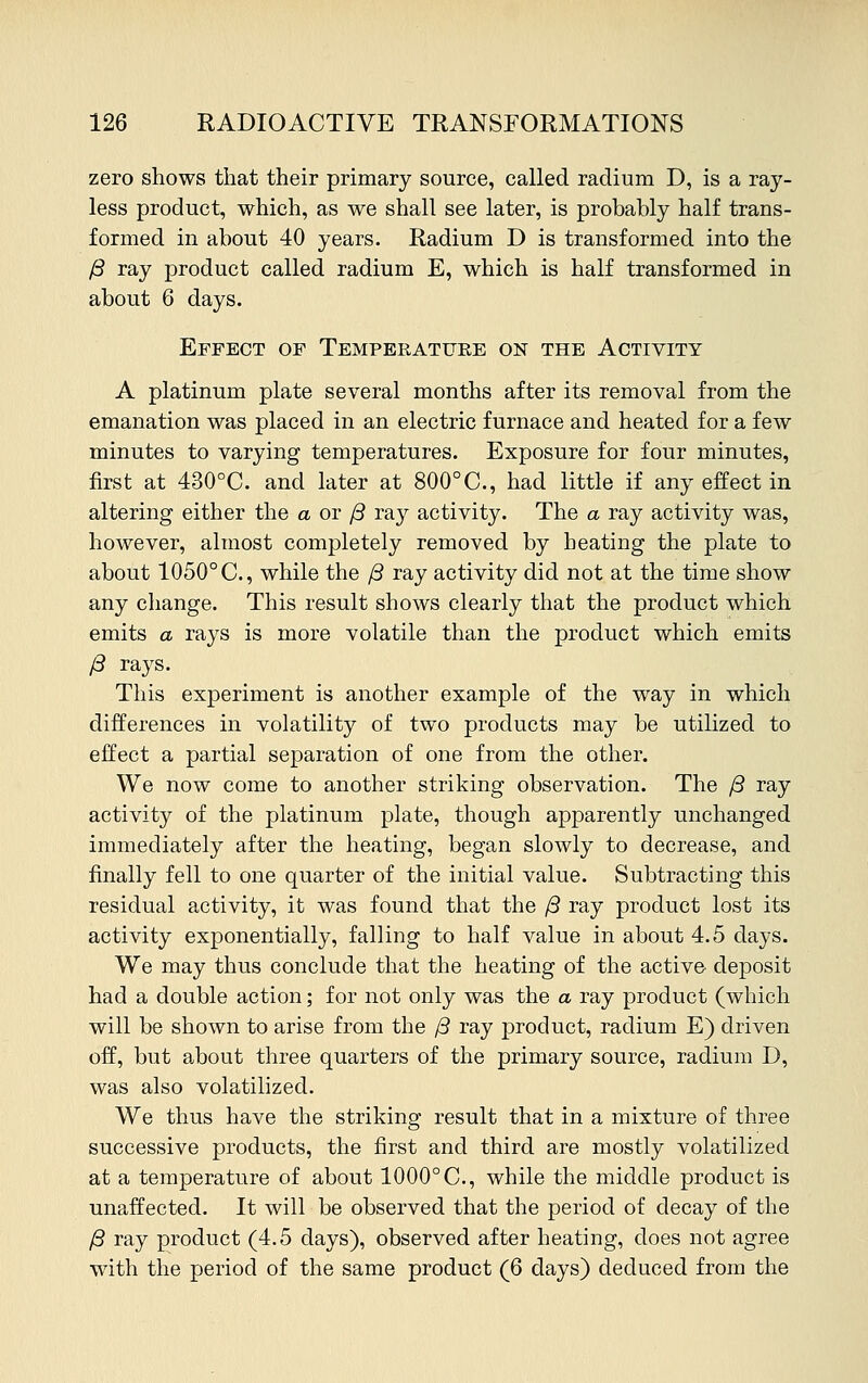 zero shows that their primary source, called radium D, is a ray- less product, which, as we shall see later, is probably half trans- formed in about 40 years. Radium D is transformed into the ft ray product called radium E, which is half transformed in about 6 days. Effect of Temperature on the Activity A platinum plate several months after its removal from the emanation was placed in an electric furnace and heated for a few minutes to varying temperatures. Exposure for four minutes, first at 430°C. and later at 800°C, had little if any effect in altering either the aor/3 ray activity. The a ray activity was, however, almost completely removed by heating the plate to about 1050° C, while the ft ray activity did not at the time show any change. This result shows clearly that the product which emits a rays is more volatile than the product which emits ft rays. This experiment is another example of the way in which differences in volatility of two products may be utilized to effect a partial separation of one from the other. We now come to another striking observation. The ft ray activity of the platinum plate, though apparently unchanged immediately after the heating, began slowly to decrease, and finally fell to one quarter of the initial value. Subtracting this residual activity, it was found that the ft ray product lost its activity exponentially, falling to half value in about 4.5 days. We may thus conclude that the heating of the active deposit had a double action; for not only was the a ray product (which will be shown to arise from the ft ray product, radium E) driven off, but about three quarters of the primary source, radium D, was also volatilized. We thus have the striking result that in a mixture of three successive products, the first and third are mostly volatilized at a temperature of about 1000° C, while the middle product is unaffected. It will be observed that the period of decay of the ft ray product (4.5 days), observed after heating, does not agree with the period of the same product (6 days) deduced from the