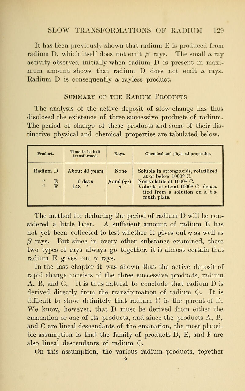 It has been previously shown that radium E is produced from radium D, which itself does not emit ft rays. The small a ray activity observed initially when radium D is present in maxi- mum amount shows that radium D does not emit a rays. Radium D is consequently a rayless product. Summary op the Radium Products The analysis of the active deposit of slow change has thus disclosed the existence of three successive products of radium. The period of change of these products and some of their dis- tinctive physical and chemical properties are tabulated below. Product. Time to be half transformed. Rays. Chemical and physical properties. Radium D  E « F About 40 years 6 days 143  None /Sand (yi) a Soluble in strong acids, volatilized at or below 1000° C. Non-volatile at 1000° C. Volatile at about 1000° C, depos- ited from a solution on a bis- muth plate. The method for deducing the period of radium D will be con- sidered a little later. A sufficient amount of radium E has not yet been collected to test whether it gives out 7 as well as /3 rays. But since in every other substance examined, these two types of rays always go together, it is almost certain that radium E gives out 7 rays. In the last chapter it was shown that the active deposit of rapid change consists of the three successive products, radium A, B, and C. It is thus natural to conclude that radium D is derived directly from the transformation of radium C. It is difficult to show definitely that radium C is the parent of D. We know, however, that D must be derived from either the emanation or one of its products, and since the products A, B, and C are lineal descendants of the emanation, the most plausi- ble assumption is that the family of products D, E, and F are also lineal descendants of radium C. On this assumption, the various radium products, together