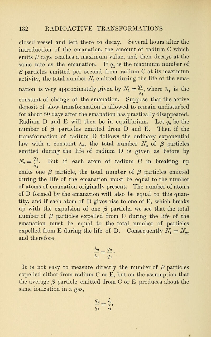 closed vessel and left there to decay. Several hours after the introduction of the emanation, the amount of radium C which emits /3 rays reaches a maximum value, and then decays at the same rate as the emanation. If q1 is the maximum number of ft particles emitted per second from radium C at its maximum activity, the total number iVj emitted during the life of the ema- nation is very approximately given by iVi = —, where Xx is the constant of change of the emanation. Suppose that the active deposit of slow transformation is allowed to remain undisturbed for about 50 days after the emanation has practically disappeared. Radium D and E will then be in equilibrium. Let q2 be the number of /3 particles emitted from D and E. Then if the transformation of radium D follows the ordinary exponential law with a constant X2, the total number N2 of /3 particles emitted during the life of radium D is given as before by JV2 = —. But if each atom of radium C in breaking up emits one /3 particle, the total number of /3 particles emitted during the life of the emanation must be equal to the number of atoms of emanation originally present. The number of atoms of D formed by the emanation will also be equal to this quan- tity, and if each atom of D gives rise to one of E, which breaks up with the expulsion of one /3 particle, we see that the total number of /3 particles expelled from C during the life of the emanation must be equal to the total number of particles expelled from E during the life of D. Consequently JSfx —■ iV2> and therefore It is not easy to measure directly the number of /3 particles expelled either from radium C or E, but on the assumption that the average /3 particle emitted from C or E produces about the same ionization in a gas, <h__ H 2i H