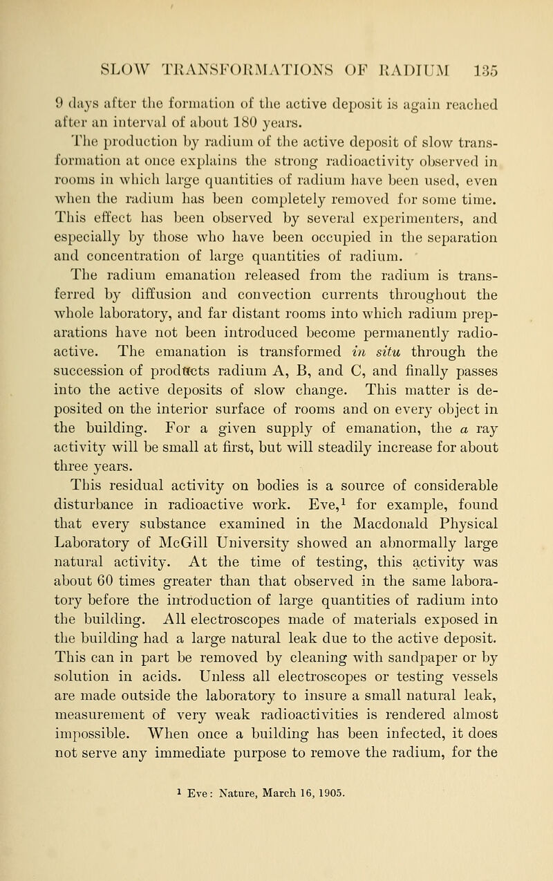 9 clays after the formation of the active deposit is again reached after an interval of about 180 years. The production by radium of the active deposit of slow trans- formation at once explains the strong radioactivity observed in rooms in which large quantities of radium have been used, even when the radium has been completely removed for some time. This effect has been observed by several experimenters, and especially by those who have been occupied in the separation and concentration of large quantities of radium. The radium emanation released from the radium is trans- ferred by diffusion and convection currents throughout the whole laboratory, and far distant rooms into which radium prep- arations have not been introduced become permanently radio- active. The emanation is transformed in situ through the succession of products radium A, B, and C, and finally passes into the active deposits of slow change. This matter is de- posited on the interior surface of rooms and on every object in the building. For a given supply of emanation, the a ray activity will be small at first, but will steadily increase for about three years. This residual activity on bodies is a source of considerable disturbance in radioactive work. Eve,1 for example, found that every substance examined in the Macdonald Physical Laboratory of McGill University showed an abnormally large natural activity. At the time of testing, this activity was about 60 times greater than that observed in the same labora- tory before the introduction of large quantities of radium into the building. All electroscopes made of materials exposed in the building had a large natural leak due to the active deposit. This can in part be removed by cleaning with sandpaper or by solution in acids. Unless all electroscopes or testing vessels are made outside the laboratory to insure a small natural leak, measurement of very weak radioactivities is rendered almost impossible. When once a building has been infected, it does not serve any immediate purpose to remove the radium, for the i Eve: Nature, March 16, 1905.