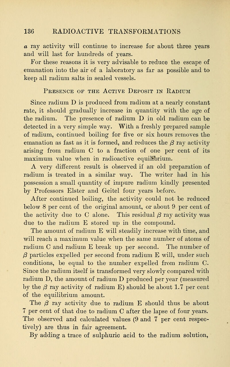 a ray activity will continue to increase for about three years and will last for hundreds of years. For these reasons it is very advisable to reduce the escape of emanation into the air of a laboratory as far as possible and to keep all radium salts in sealed vessels. Presence of the Active Deposit in Radium Since radium D is produced from radium at a nearly constant rate, it should gradually increase in quantity with the age of the radium. The presence of radium D in old radium can be detected in a very simple way. With a freshly prepared sample of radium, continued boiling for five or six hours removes the emanation as fast as it is formed, and reduces the ft ray activity arising from radium C to a fraction of one per cent of its maximum value when in radioactive equilibrium. A very different result is observed if an old preparation of radium is treated in a similar way. The writer had in his possession a small quantity of impure radium kindly presented by Professors Elster and Geitel four years before. After continued boiling, the activity could not be reduced below 8 per cent of the original amount, or about 9 per cent of the activity due to C alone. This residual ft ray activity was due to the radium E stored up in the compound. The amount of radium E will steadily increase with time, and will reach a maximum value when the same number of atoms of radium C and radium E break up per second. The number of ft particles expelled per second from radium E will, under such conditions, be equal to the number expelled from radium C. Since the radium itself is transformed very slowly compared with radium D, the amount of radium D produced per year (measured by the ft ray activity of radium E) should be about 1.7 per cent of the equilibrium amount. The ft ray activity due to radium E should thus be about 7 per cent of that due to radium C after the lapse of four years. The observed and calculated values (9 and 7 per cent respec- tively) are thus in fair agreement. By adding a trace of sulphuric acid to the radium solution,