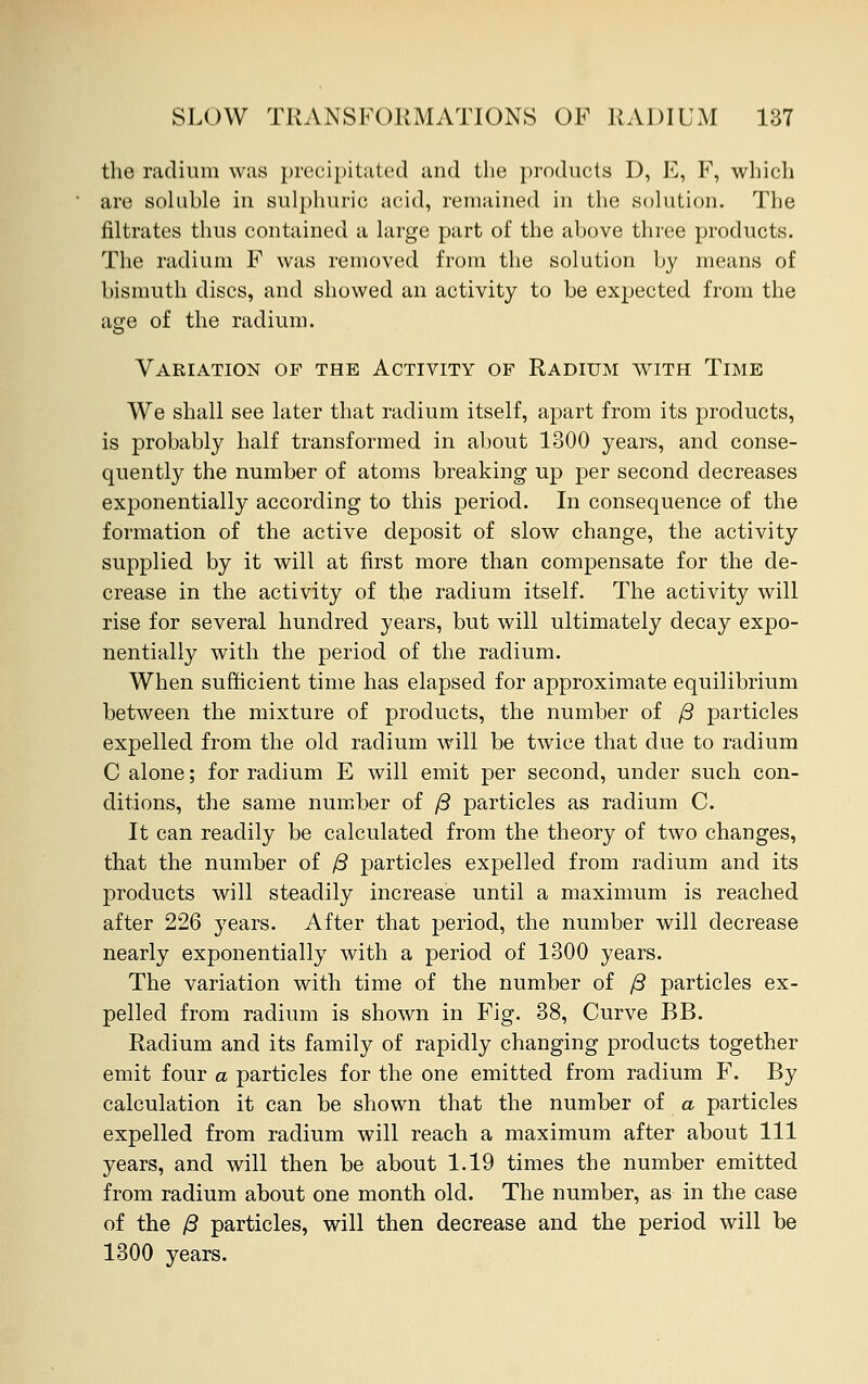 the radium was precipitated and the products D, E, F, which are soluble in sulphuric acid, remained in the solution. The filtrates thus contained a large part of the above three products. The radium F was removed from the solution by means of bismuth discs, and showed an activity to be expected from the age of the radium. Variation of the Activity of Radium with Time We shall see later that radium itself, apart from its products, is probably half transformed in about 1300 years, and conse- quently the number of atoms breaking up per second decreases exponentially according to this period. In consequence of the formation of the active deposit of slow change, the activity supplied by it will at first more than compensate for the de- crease in the activity of the radium itself. The activity will rise for several hundred years, but will ultimately decay expo- nentially with the period of the radium. When sufficient time has elapsed for approximate equilibrium between the mixture of products, the number of /3 particles expelled from the old radium will be twice that due to radium C alone; for radium E will emit per second, under such con- ditions, the same number of /3 particles as radium C. It can readily be calculated from the theory of two changes, that the number of /3 particles expelled from radium and its products will steadily increase until a maximum is reached after 226 years. After that period, the number will decrease nearly exponentially with a period of 1300 years. The variation with time of the number of /3 particles ex- pelled from radium is shown in Fig. 38, Curve BB. Radium and its family of rapidly changing products together emit four a particles for the one emitted from radium F. By calculation it can be shown that the number of a particles expelled from radium will reach a maximum after about 111 years, and will then be about 1.19 times the number emitted from radium about one month old. The number, as in the case of the /S particles, will then decrease and the period will be 1300 years.