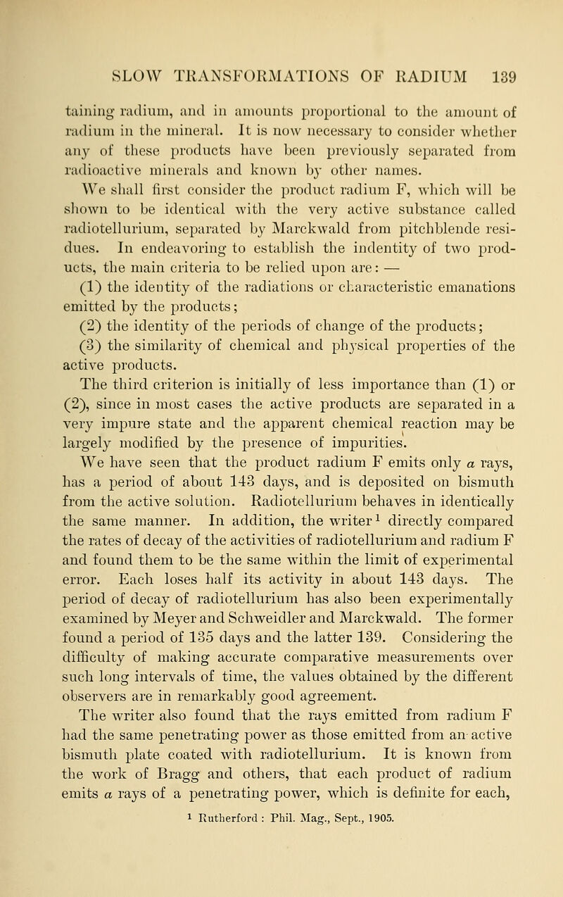taining radium, and in amounts proportional to the amount of radium in the mineral. It is now necessary to consider whether any of these products have been previously separated from radioactive minerals and known by other names. We shall first consider the product radium F, which will be shown to be identical with the very active substance called radiotellurium, separated by Marckwald from pitchblende resi- dues. In endeavoring to establish the indentity of two prod- ucts, the main criteria to be relied upon are: — (1) the identity of the radiations or characteristic emanations emitted by the products; (2) the identity of the periods of change of the products; (3) the similarity of chemical and physical properties of the active products. The third criterion is initially of less importance than (1) or (2), since in most cases the active products are separated in a very impure state and the apparent chemical reaction may be largely modified by the presence of impurities. We have seen that the product radium F emits only a rays, has a period of about 143 days, and is deposited on bismuth from the active solution. Radiotellurium behaves in identically the same manner. In addition, the writer1 directly compared the rates of decay of the activities of radiotellurium and radium F and found them to be the same within the limit of experimental error. Each loses half its activity in about 143 days. The period of decay of radiotellurium has also been experimentally examined by Meyer and Schweidler and Marckwald. The former found a period of 135 days and the latter 139. Considering the difficulty of making accurate comparative measurements over such long intervals of time, the values obtained by the different observers are in remarkably good agreement. The writer also found that the rays emitted from radium F had the same penetrating power as those emitted from an- active bismuth plate coated with radiotellurium. It is known from the work of Bragg and others, that each product of radium emits a rays of a penetrating power, which is definite for each,