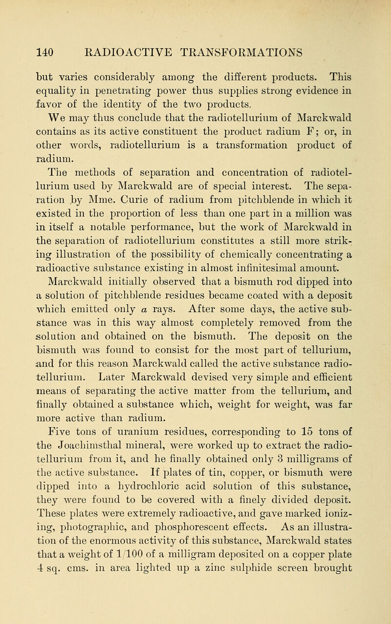 but varies considerably among the different products. This equality in penetrating power thus supplies strong evidence in favor of the identity of the two products. We may thus conclude that the radiotellurium of Marckwald contains as its active constituent the product radium F; or, in other words, radiotellurium is a transformation product of radium. The methods of separation and concentration of radiotel- lurium used by Marckwald are of special interest. The sepa- ration .by Mme. Curie of radium from pitchblende in which it existed in the proportion of less than one part in a million was in itself a notable performance, but the work of Marckwald in the separation of radiotellurium constitutes a still more strik- ing illustration of the possibility of chemically concentrating a radioactive substance existing in almost infinitesimal amount. Marckwald initially observed that a bismuth rod dipped into a solution of pitchblende residues became coated with a deposit which emitted only a rays. After some days, the active sub- stance was in this way almost completely removed from the solution and obtained on the bismuth. The deposit on the bismuth was found to consist for the most part of tellurium, and for this reason Marckwald called the active substance radio- tellurium. Later Marckwald devised very simple and efficient means of separating the active matter from the tellurium, and finally obtained a substance which, weight for weight, was far more active than radium. Five tons of uranium residues, corresponding to 15 tons of the Joachimsthal mineral, were worked up to extract the radio- tellurium from it, and he finally obtained only 3 milligrams of the active substance. If plates of tin, copper, or bismuth were dipped into a hydrochloric acid solution of this substance, they were found to be covered with a finely divided deposit. These plates were extremely radioactive, and gave marked ioniz- ing, photographic, and phosphorescent effects. As an illustra- tion of the enormous activity of this substance, Marckwald states that a weight of 1/100 of a milligram deposited on a copper plate 4 sq. cms. in area lighted up a zinc sulphide screen brought