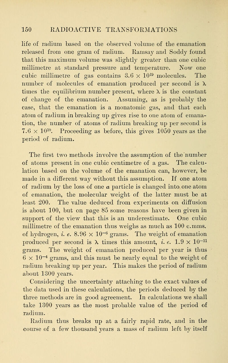 life of radium based on the observed volume of the emanation released from one gram of radium. Ramsay and Sodcly found that this maximum volume was slightly greater than one cubic millimetre at standard pressure and temperature. Now one cubic millimetre of gas contains 3.6 x 1019 molecules. The number of molecules of emanation produced per second is A times the equilibrium number present, where A, is the constant of change of the emanation. Assuming, as is probably the case, that the emanation is a monatomic gas, and that each atom of radium in breaking up gives rise to one atom of emana- tion, the number of atoms of radium breaking up per second is 7.6 x 1010. Proceeding as before, this gives 1050 years as the period of radium. The first two methods involve the assumption of the number of atoms present in one cubic centimetre of a gas. The calcu- lation based on the volume of the emanation can, however, be made in a different way without this assumption. If one atom of radium by the loss of one a particle is changed into one atom of emanation, the molecular weight of the latter must be at least 200. The value deduced from experiments on diffusion is about 100, but on page 85 some reasons have been given in support of the view that this is an underestimate. One cubic millimetre of the emanation thus weighs as much as 100 c.mms. of hydrogen, i. e. 8.96 X 10-6 grams. The weight of emanation produced per second is X times this amount, i. e. 1.9 x 10_n grams. The weight of emanation produced per year is thus 6 x 10-4 grams, and this must be nearly equal to the weight of radium breaking up per year. This makes the period of radium about 1300 years. Considering the uncertainty attaching to the exact values of the data used in these calculations, the periods deduced by the three methods are in good agreement. In calculations we shall take 1300 years as the most probable value of the period of radium. Radium thus breaks up at a fair]y rapid rate, and in the course of a few thousand years a mass of radium left by itself
