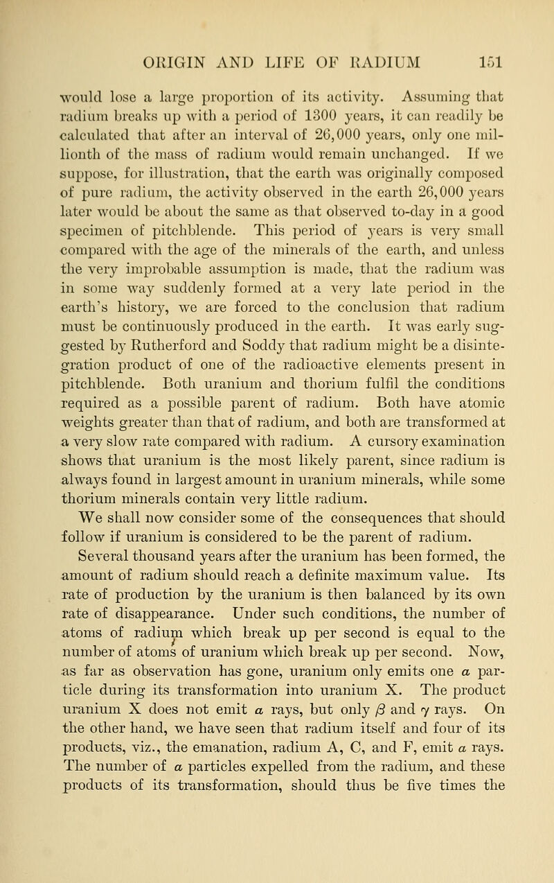 would lose a large proportion of its activity. Assuming that radium breaks up with a period of 1300 years, it can readily be calculated that after an interval of 26,000 years, only one mil- lionth of the mass of radium would remain unchanged. If we suppose, for illustration, that the earth was originally composed of pure radium, the activity observed in the earth 26,000 years later would be about the same as that observed to-day in a good specimen of pitchblende. This period of years is very small compared with the age of the minerals of the earth, and unless the very improbable assumption is made, that the radium was in some way suddenly formed at a very late period in the earth's history, we are forced to the conclusion that radium must be continuously produced in the earth. It was early sug- gested by Rutherford and Soddy that radium might be a disinte- gration product of one of the radioactive elements present in pitchblende. Both uranium and thorium fulfil the conditions required as a possible parent of radium. Both have atomic weights greater than that of radium, and both are transformed at a very slow rate compared with radium. A cursory examination shows that uranium is the most likely parent, since radium is always found in largest amount in uranium minerals, while some thorium minerals contain very little radium. We shall now consider some of the consequences that should follow if uranium is considered to be the parent of radium. Several thousand years after the uranium has been formed, the amount of radium should reach a definite maximum value. Its rate of production by the uranium is then balanced by its own rate of disappearance. Under such conditions, the number of atoms of radium which break up per second is equal to the number of atoms of uranium which break up per second. Now, as far as observation has gone, uranium only emits one a par- ticle during its transformation into uranium X. The product uranium X does not emit a rays, but only (3 and 7 rays. On the other hand, we have seen that radium itself and four of its products, viz., the emanation, radium A, C, and F, emit a rays. The number of a particles expelled from the radium, and these products of its transformation, should thus be five times the