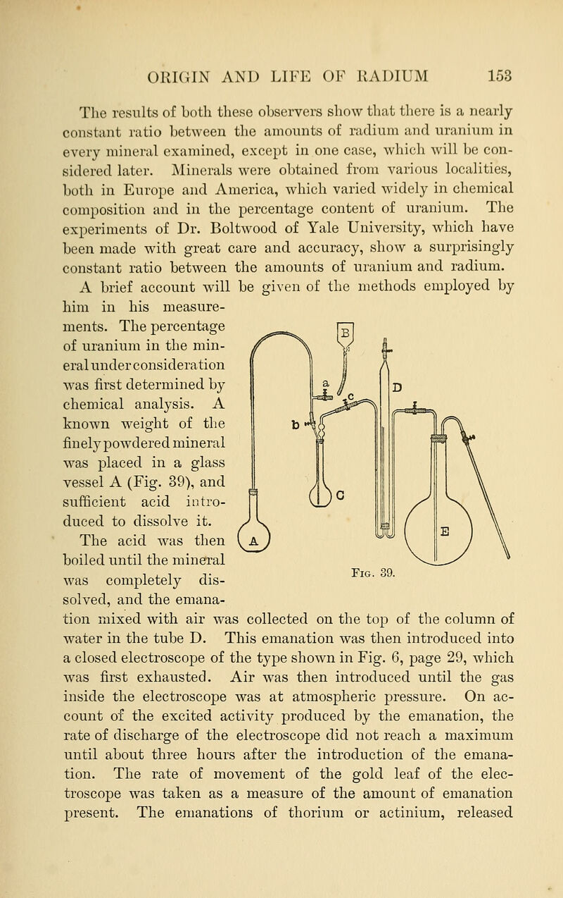 The results of both these observers show that there is a nearly constant ratio between the amounts of radium and uranium in every mineral examined, except in one case, which will be con- sidered later. Minerals were obtained from various localities, both in Europe and America, which varied widely in chemical composition and in the percentage content of uranium. The experiments of Dr. Boltwood of Yale University, which have been made with great care and accuracy, show a surprisingly constant ratio between the amounts of uranium and radium. A brief account will be given of the methods employed by him in his measure- ments. The percentage of uranium in the min- eral under consideration was first determined by chemical analysis. A known weight of the finely powdered mineral was placed in a glass vessel A (Fig. 39), and sufficient acid intro- duced to dissolve it. The acid was then boiled until the mineral was completely dis- solved, and the emana- tion mixed with air was collected on the top of the column of water in the tube D. This emanation was then introduced into a closed electroscope of the type shown in Fig. 6, page 29, which was first exhausted. Air was then introduced until the gas inside the electroscope was at atmospheric pressure. On ac- count of the excited activity produced by the emanation, the rate of discharge of the electroscope did not reach a maximum until about three hours after the introduction of the emana- tion. The rate of movement of the gold leaf of the elec- troscope was taken as a measure of the amount of emanation present. The emanations of thorium or actinium, released