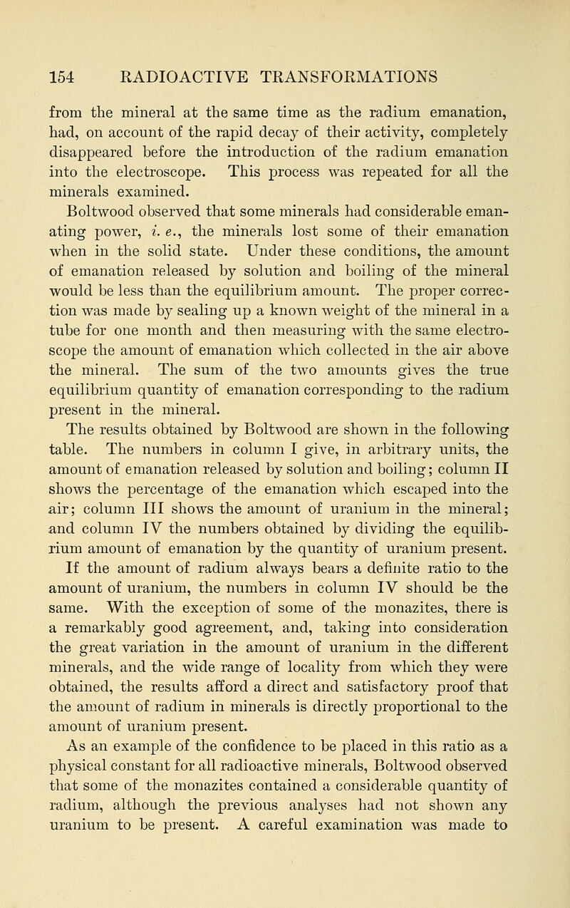 from the mineral at the same time as the radium emanation, had, on account of the rapid decay of their activity, completely disappeared before the introduction of the radium emanation into the electroscope. This process was repeated for all the minerals examined. Boltwood observed that some minerals had considerable eman- ating power, i. e., the minerals lost some of their emanation when in the solid state. Under these conditions, the amount of emanation released by solution and boiling of the mineral would be less than the equilibrium amount. The proper correc- tion was made by sealing up a known weight of the mineral in a tube for one month and then measuring with the same electro- scope the amount of emanation which collected in the air above the mineral. The sum of the two amounts gives the true equilibrium quantity of emanation corresponding to the radium present in the mineral. The results obtained by Boltwood are shown in the following table. The numbers in column I give, in arbitrary units, the amount of emanation released by solution and boiling; column II shows the percentage of the emanation which escaped into the air; column III shows the amount of uranium in the mineral; and column IV the numbers obtained by dividing the equilib- rium amount of emanation by the quantity of uranium present. If the amount of radium always bears a definite ratio to the amount of uranium, the numbers in column IV should be the same. With the exception of some of the monazites, there is a remarkably good agreement, and, taking into consideration the great variation in the amount of uranium in the different minerals, and the wide range of locality from which they were obtained, the results afford a direct and satisfactory proof that the amount of radium in minerals is directly proportional to the amount of uranium present. As an example of the confidence to be placed in this ratio as a physical constant for all radioactive minerals, Boltwood observed that some of the monazites contained a considerable quantity of radium, although the previous analyses had not shown any uranium to be present. A careful examination was made to