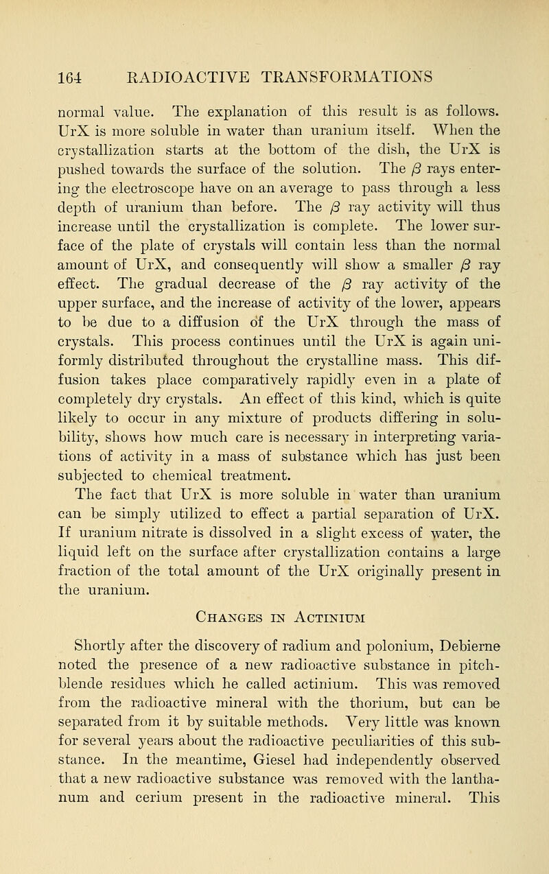 normal value. The explanation of this result is as follows. UrX is more soluble in water than uranium itself. When the crystallization starts at the bottom of the dish, the UrX is pushed towards the surface of the solution. The /3 rays enter- ing the electroscope have on an average to pass through a less depth of uranium than before. The (3 ray activity will thus increase until the crystallization is complete. The lower sur- face of the plate of crystals will contain less than the normal amount of UrX, and consequently will show a smaller /3 ray effect. The gradual decrease of the /3 ray activity of the upper surface, and the increase of activity of the lower, appears to be due to a diffusion of the UrX through the mass of crystals. This process continues until the UrX is again uni- formly distributed throughout the crystalline mass. This dif- fusion takes place comparatively rapidly even in a plate of completely dry crystals. An effect of this kind, which is quite likely to occur in any mixture of products differing in solu- bility, shows how much care is necessar}- in interpreting varia- tions of activity in a mass of substance which has just been subjected to chemical treatment. The fact that UrX is more soluble in water than uranium can be simply utilized to effect a partial separation of UrX. If uranium nitrate is dissolved in a slight excess of water, the liquid left on the surface after crystallization contains a large fraction of the total amount of the UrX originally present in the uranium. Changes in Actinium Shortly after the discovery of radium and polonium, Debierne noted the presence of a new radioactive substance in pitch- blende residues which he called actinium. This was removed from the radioactive mineral with the thorium, but can be separated from it by suitable methods. Very little was known for several years about the radioactive peculiarities of this sub- stance. In the meantime, Giesel had independently observed that a new radioactive substance was removed with the lantha- num and cerium present in the radioactive mineral. This