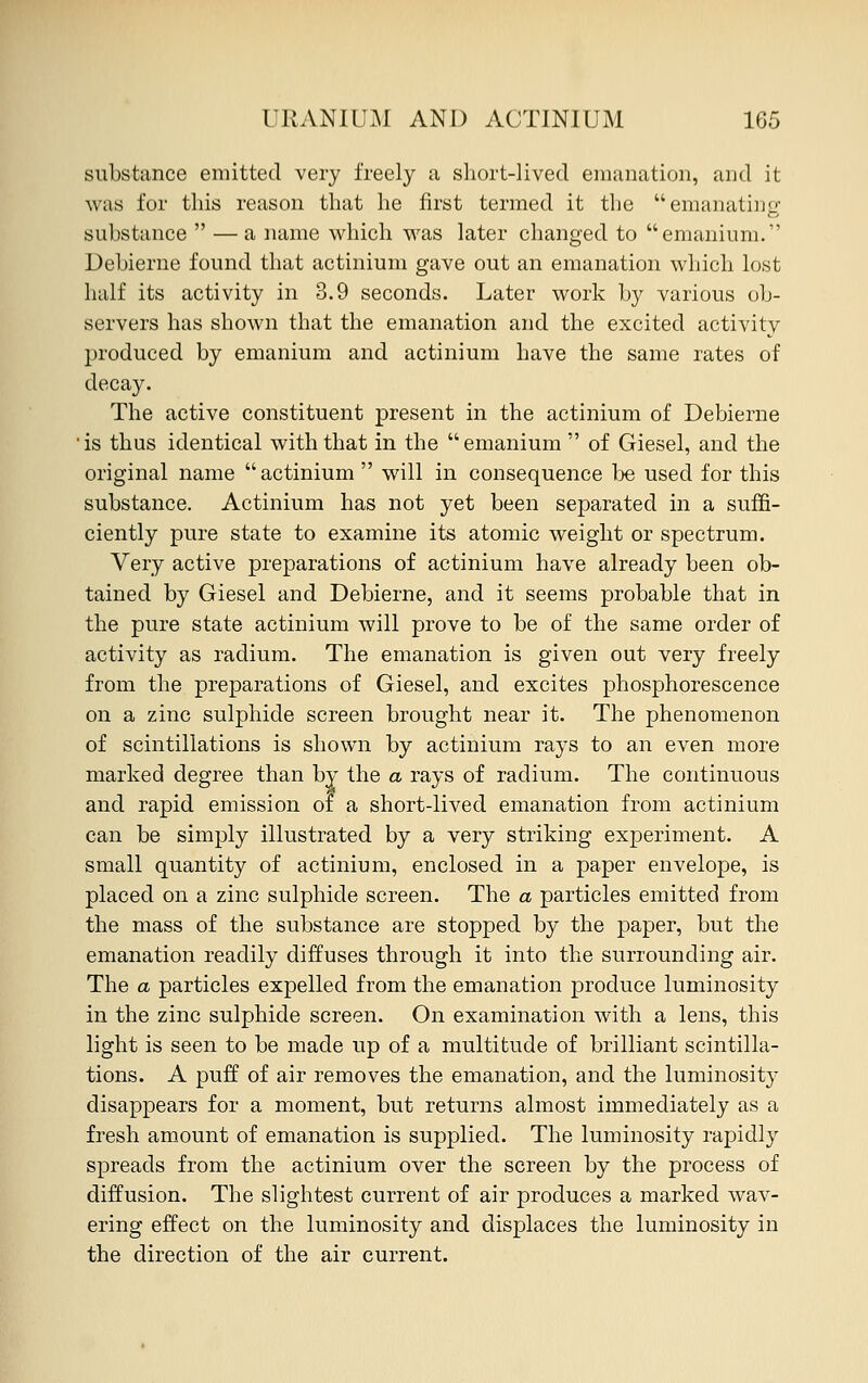 substance emitted very freely a short-lived emanation, and it was for this reason that he first termed it the emanating substance  — a name which was later changed to emanium. Debierne found that actinium gave out an emanation which lost half its activity in 3.9 seconds. Later work by various ob- servers has shown that the emanation and the excited activity produced by emanium and actinium have the same rates of decay. The active constituent present in the actinium of Debierne is thus identical with that in the emanium  of Giesel, and the original name  actinium  will in consequence be used for this substance. Actinium has not yet been separated in a suffi- ciently pure state to examine its atomic weight or spectrum. Very active preparations of actinium have already been ob- tained by Giesel and Debierne, and it seems probable that in the pure state actinium will prove to be of the same order of activity as radium. The emanation is given out very freely from the preparations of Giesel, and excites phosphorescence on a zinc sulphide screen brought near it. The phenomenon of scintillations is shown by actinium rays to an even more marked degree than by the a rays of radium. The continuous and rapid emission of a short-lived emanation from actinium can be simply illustrated by a very striking experiment. A small quantity of actinium, enclosed in a paper envelope, is placed on a zinc sulphide screen. The a particles emitted from the mass of the substance are stopped by the paper, but the emanation readily diffuses through it into the surrounding air. The a particles expelled from the emanation produce luminosity in the zinc sulphide screen. On examination with a lens, this light is seen to be made up of a multitude of brilliant scintilla- tions. A puff of air removes the emanation, and the luminosity disappears for a moment, but returns almost immediately as a fresh amount of emanation is supplied. The luminosity rapidly spreads from the actinium over the screen by the process of diffusion. The slightest current of air produces a marked wav- ering effect on the luminosity and displaces the luminosity in the direction of the air current.