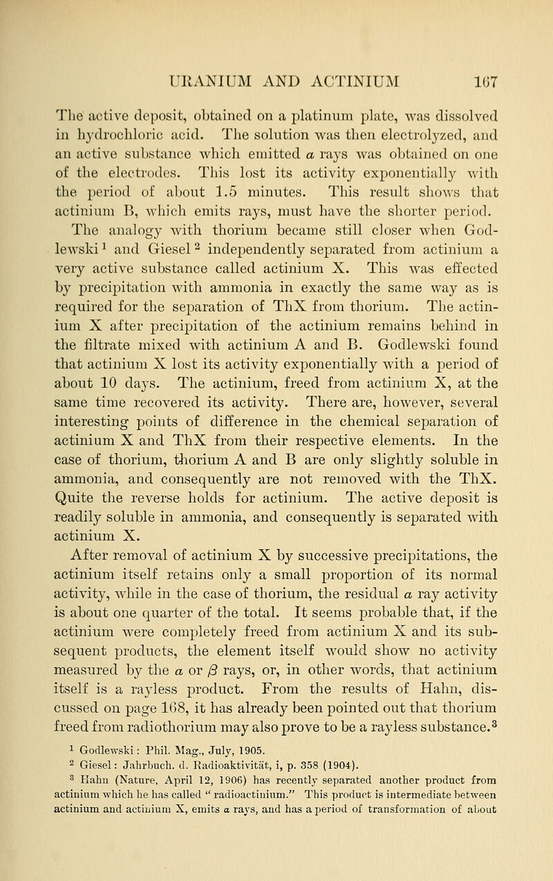 The active deposit, obtained on a platinum plate, was dissolved in hydrochloric acid. The solution was then electrolyzed, and an active substance which emitted a rays was obtained on one of the electrodes. This lost its activity exponentially with the period of about 1.5 minutes. This result shows that actinium B, which emits rays, must have the shorter period. The analogy with thorium became still closer when God- lewskil and Giesel2 independently separated from actinium a very active substance called actinium X. This was effected by precipitation with ammonia in exactly the same way as is required for the separation of ThX from thorium. The actin- ium X after precipitation of the actinium remains behind in the filtrate mixed with actinium A and B. Godlewski found that actinium X lost its activity exponentially with a period of about 10 days. The actinium, freed from actinium X, at the same time recovered its activity. There are, however, several interesting points of difference in the chemical separation of actinium X and ThX from their respective elements. In the case of thorium, thorium A and B are only slightly soluble in ammonia, and consequently are not removed with the ThX. Quite the reverse holds for actinium. The active deposit is readily soluble in ammonia, and consequently is separated with actinium X. After removal of actinium X by successive precipitations, the actinium itself retains only a small proportion of its normal activity, while in the case of thorium, the residual a ray activity is about one quarter of the total. It seems probable that, if the actinium were completely freed from actinium X and its sub- sequent products, the element itself would show no activity measured by the a or j3 rays, or, in other words, that actinium itself is a rayless product. From the results of Hahn, dis- cussed on page 168, it has already been pointed out that thorium freed from radiothorium may also prove to be a rayless substance.3 1 Godlewski: Phil. Mag., July, 1905. 2 Giesel: Jahrbuch. d. Radioaktivitat, i, p. 358 (1904). 3 Hahn (Nature, April 12, 1906) has recently separated another product from actinium which he has called  radioactinium. This product is intermediate between actinium and actinium X, emits a rays, and has a period of transformation of about