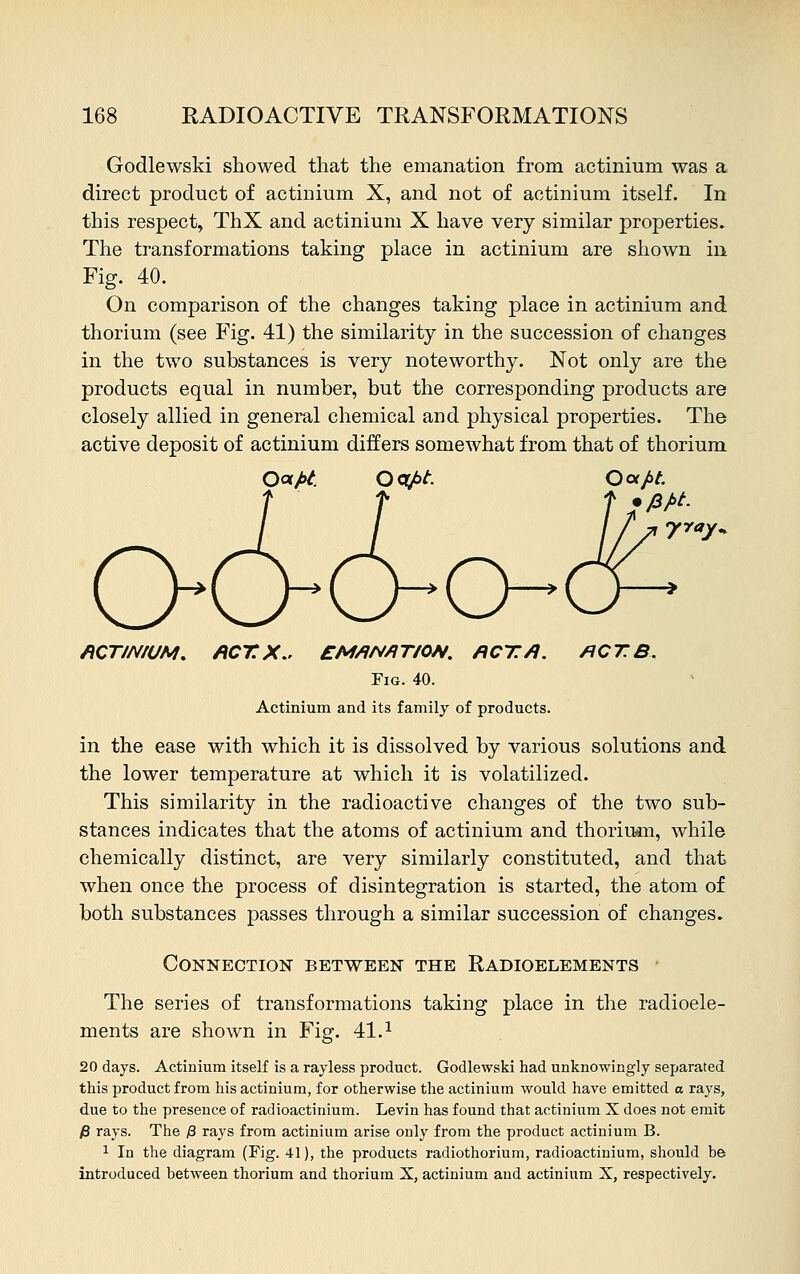 Godlewski showed that the emanation from actinium was a direct product of actinium X, and not of actinium itself. In this respect, ThX and actinium X have very similar properties. The transformations taking place in actinium are shown in Fig. 40. On comparison of the changes taking place in actinium and thorium (see Fig. 41) the similarity in the succession of changes in the two substances is very noteworthy. Not only are the products equal in number, but the corresponding products are closely allied in general chemical and physical properties. The active deposit of actinium differs somewhat from that of thorium Oapt. Qctpt. yray. ACT/MUM. ACT.X.. £M/?N/1T/OM. ACTA. ACT.B. Fig. 40. Actinium and its family of products. in the ease with which it is dissolved by various solutions and the lower temperature at which it is volatilized. This similarity in the radioactive changes of the two sub- stances indicates that the atoms of actinium and thorium, while chemically distinct, are very similarly constituted, and that when once the process of disintegration is started, the atom of both substances passes through a similar succession of changes. Connection between the Radioelements The series of transformations taking place in the radioele- ments are shown in Fig. 41.1 20 days. Actinium itself is a rayless product. Godlewski had unknowingly separated this product from his actinium, for otherwise the actinium would have emitted a rays, due to the presence of radioactinium. Levin has found that actinium X does not emit y8 rays. The /3 rays from actinium arise only from the product actinium B. 1 In the diagram (Fig. 41), the products radiothorium, radioactinium, should be introduced between thorium and thorium X, actinium and actinium X, respectively.