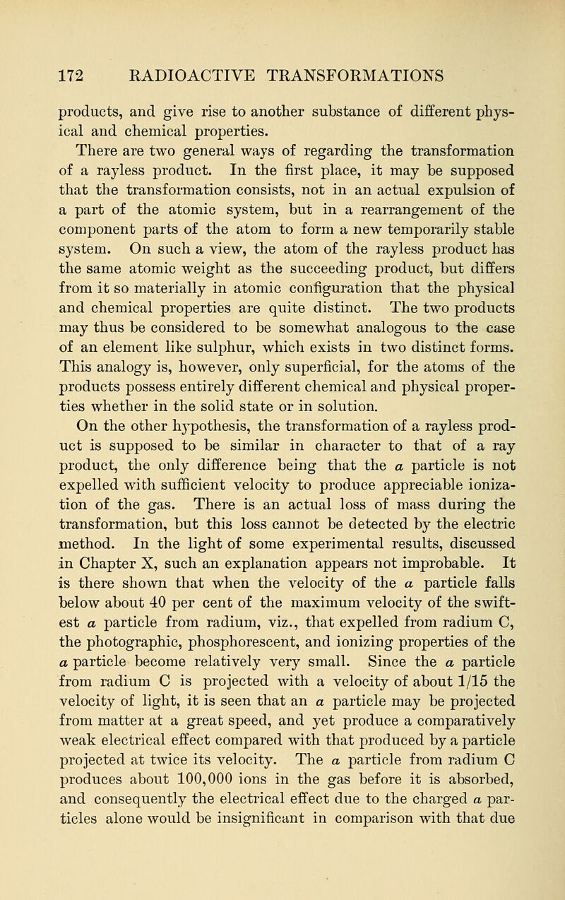 products, and give rise to another substance of different phys- ical and chemical properties. There are two general ways of regarding the transformation of a rayless product. In the first place, it may be supposed that the transformation consists, not in an actual expulsion of a part of the atomic system, but in a rearrangement of the component parts of the atom to form a new temporarily stable system. On such a view, the atom of the rayless product has the same atomic weight as the succeeding product, but differs from it so materially in atomic configuration that the physical and chemical properties are quite distinct. The two products may thus be considered to be somewhat analogous to the case of an element like sulphur, which exists in two distinct forms. This analogy is, however, only superficial, for the atoms of the products possess entirely different chemical and physical proper- ties whether in the solid state or in solution. On the other hypothesis, the transformation of a rayless prod- uct is supposed to be similar in character to that of a ray product, the only difference being that the a particle is not expelled with sufficient velocity to produce appreciable ioniza- tion of the gas. There is an actual loss of mass during the transformation, but this loss cannot be detected by the electric method. In the light of some experimental results, discussed in Chapter X, such an explanation appears not improbable. It is there shown that when the velocity of the a particle falls below about 40 per cent of the maximum velocity of the swift- est a particle from radium, viz., that expelled from radium C, the photographic, phosphorescent, and ionizing properties of the a particle become relatively very small. Since the a particle from radium C is projected with a velocity of about 1/15 the velocity of light, it is seen that an a particle may be projected from matter at a great speed, and yet produce a comparatively weak electrical effect compared with that produced by a particle projected at twice its velocity. The a particle from radium C produces about 100,000 ions in the gas before it is absorbed, and consequently the electrical effect due to the charged a par- ticles alone would be insignificant in comparison with that due