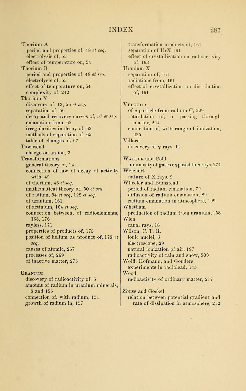 Thorium A period ami properties of, 48 et seq. electrolysis of, 53 effect of temperature on, 54 Thorium B period and properties of, 48 et seq. electrolysis of, 53 effect of temperature on, 54 complexity of, 242 Thorium X discovery of, 13, 56 et seq. separation of, 56 decay and recovery curves of, 57 et seq. emanation from, 62 irregularities in decay of, 63 methods of separation of, 65 table of changes of, 67 Townsend charge on an ion, 3 Transformations general theory of, 14 connection of law of decay of activity with, 42 of thorium, 46 et seq. mathematical theory of, 50 et seq. of radium, 94 et seq, 122 et seq. of uranium, 161 of actinium, 164 et seq. connection between, of radioelements, 168,176 rayless, 171 properties of products of, 173 position of helium as product of, 179 et seq. causes of atomic, 267 processes of, 269 of inactive matter, 275 Uranium discovery of radioactivity of, 5 amount of radium in uranium minerals, 8 and 155 connection of, with radium, 151 growth of radium in, 157 transformation products of, 161 separation of UrX 161 effect of crystallization on radioactivity of, 163 Uranium X separation of, 161 radiations from, 161 effect of crystallization on distribution of, 161 Velocity of o particle from radium C, 229 retardation of, in passing through matter, 224 connection of, with range of ionization, 225 Villard discovery of y rays, 11 Walter and Pohl luminosity of gases exposed to a rays, 274 Weichert nature of X-rays, 2 Wheeler and Bumstead period of radium emanation, 72 diffusion of radium emanation, 82 radium emanation iu atmosphere, 199 Whetham production of radium from uranium, 158 Wien canal rays, 18 Wilson, C. T. R. ionic nuclei, 3 electroscope, 29 natural ionization of air, 197 radioactivity of rain and snow, 200 Wolfl, Hofmann, and Gonders experiments in radiolead, 145 Wood radioactivity of ordinary matter, 217 Zolss and Gockel relation between potential gradient and rate of dissipation in atmosphere, 212