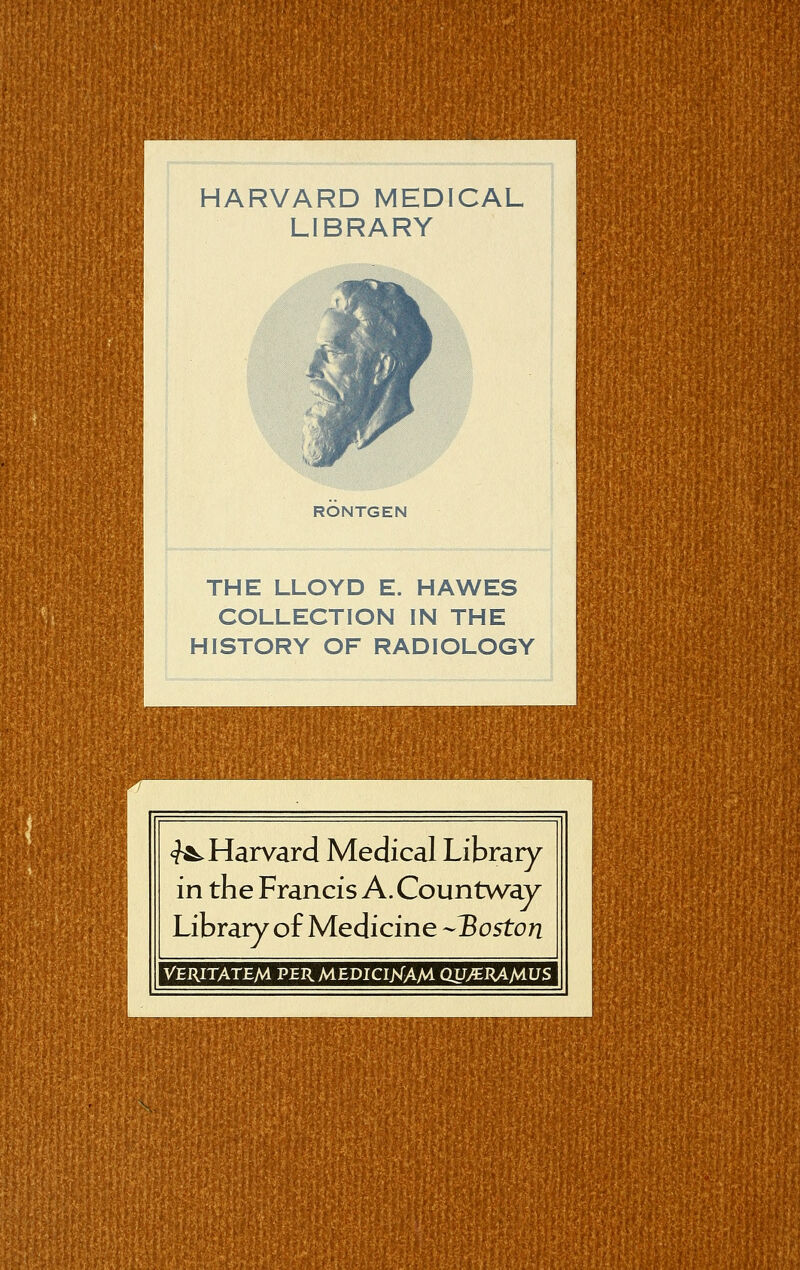 HARVARD MEDICAL LIBRARY RÖNTGEN THE LLOYD E. HAWES COLLECTION IN THE HISTORY OF RADIOLOGY ^Harvard Medical Library in the Francis A. Countway Library of Medicine Boston VERITATEM PERMEDICltfAM QUyERAMUS