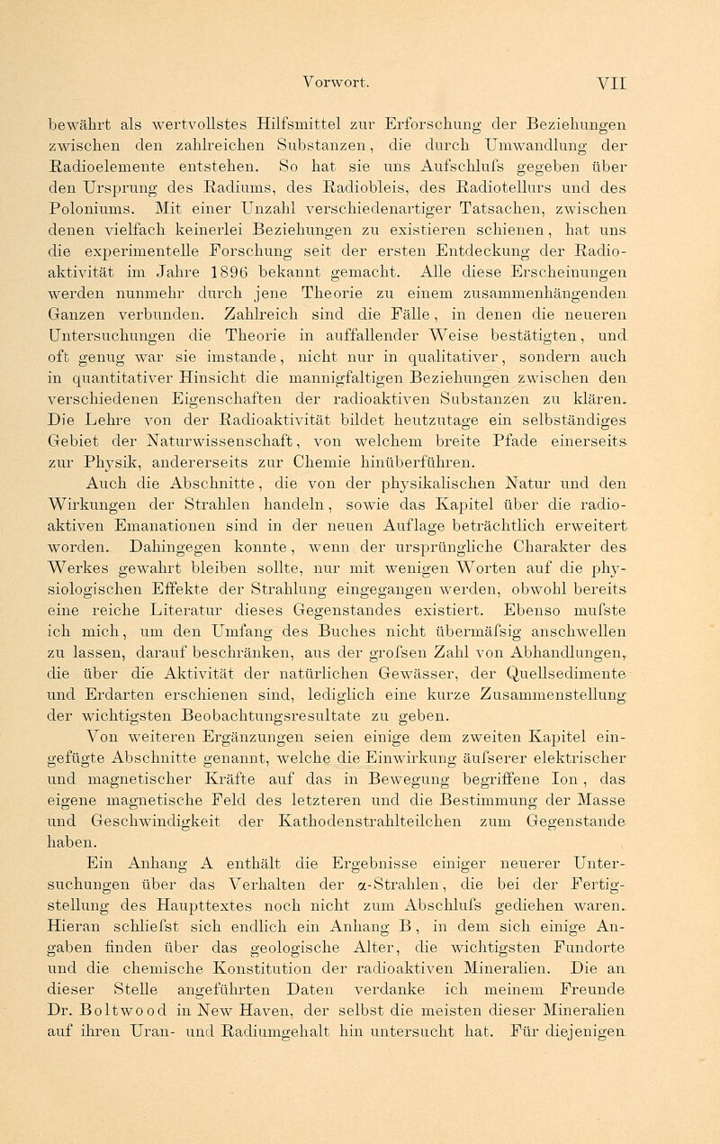 bewährt als wertvollstes Hilfsmittel zur Erforschung der Beziehungen zwischen den zahlreichen Substanzen, die durch Umwandlung der Radioelemente entstehen. So hat sie uns Aufschlufs gegeben über den Ursprung des Radiums, des Radiobleis, des Radiotellurs und des Poloniums. Mit einer Unzahl verschiedenartiger Tatsachen, zwischen denen vielfach keinerlei Beziehungen zu existieren schienen, hat uns die experimentelle Forschung seit der ersten Entdeckung der Radio- aktivität im Jahre 1896 bekannt gemacht. Alle diese Erscheinungen werden nunmehr durch jene Theorie zu einem zusammenhängenden Ganzen verbunden. Zahlreich sind die Fälle, in denen die neueren Untersuchungen die Theorie in auffallender Weise bestätigten, und oft genug war sie imstande, nicht nur in qualitativer, sondern auch in quantitativer Hinsicht die mannigfaltigen Beziehungen zwischen den verschiedenen Eigenschaften der radioaktiven Substanzen zu klären. Die Lehre von der Radioaktivität bildet heutzutage ein selbständiges Gebiet der Naturwissenschaft, von welchem breite Pfade einerseits zur Physik, andererseits zur Chemie hinüberführen. Auch die Abschnitte, die von der physikalischen Natur und den Wirkungen der Strahlen handeln, sowie das Kapitel über die radio- aktiven Emanationen sind in der neuen Auflage beträchtlich erweitert worden. Dahingegen konnte, wenn der ursprüngliche Charakter des Werkes gewahrt bleiben sollte, nur mit wenigen Worten auf die phy- siologischen Effekte der Strahlung eingegangen werden, obwohl bereits eine reiche Literatur dieses Gegenstandes existiert. Ebenso mufste ich mich, um den Umfang des Buches nicht übermäfsig anschwellen zu lassen, darauf beschränken, aus der grofsen Zahl von Abhandlungen,, die über die Aktivität der natürlichen Gewässer, der Quellsedimente und Erdarten erschienen sind, lediglich eine kurze Zusammenstellung der wichtigsten Beobachtungsresultate zu geben. Von weiteren Ergänzungen seien einige dem zweiten Kapitel ein- gefügte Abschnitte genannt, welche die Einwirkung äufserer elektrischer und magnetischer Kräfte auf das in Bewegung begriffene Ion, das eigene magnetische Feld des letzteren und die Bestimmung der Masse und Geschwindigkeit der Kathodenstrahlteilchen zum Gegenstande haben. Ein Anhang A enthält die Ergebnisse einiger neuerer Unter- suchungen über das Verhalten der «-Strahlen, die bei der Fertig- stellung des Haupttextes noch nicht zum Abschlufs gediehen waren. Hieran schliefst sich endlich ein Anhang B , in dem sich einige An- gaben finden über das geologische Alter, die wichtigsten Fundorte und die chemische Konstitution der radioaktiven Mineralien. Die an dieser Stelle angeführten Daten verdanke ich meinem Freunde Dr. Boltwood in New Haven, der selbst die meisten dieser Mineralien auf ihren Uran- und Radiumgehalt hin untersucht hat. Für diejenigen-