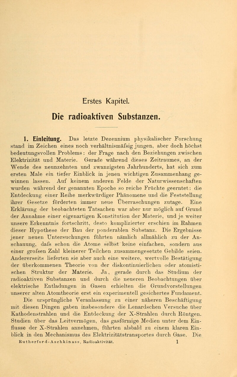 Erstes Kapitel. Die radioaktiven Substanzen. 1. Einleitung. Das letzte Dezennium physikalischer Forschung stand im Zeichen eines noch verhältnismäfsig jungen, aber doch höchst bedeutungsvollen Problems : der Frage nach den Beziehungen zwischen Elektrizität und Materie. Gerade während dieses Zeitraumes, an der Wende des neunzehnten und zwanzigsten Jahrhunderts, hat sich zum ersten Male ein tiefer Einblick in jenen wichtigen Zusammenhang ge- winnen lassen. Auf keinem anderen Felde der Naturwissenschaften wurden während der genannten Epoche so reiche Früchte geerntet: die Entdeckung einer Reihe merkwürdiger Phänomene und die Feststellung ihrer Gesetze förderten immer neue Überraschungen zutage. Eine Erklärung der beobachteten Tatsachen war aber nur möglich auf Grund der Annahme einer eigenartigen Konstitution der Materie, und je weiter unsere Erkenntnis fortschritt, desto komplizierter erschien im Bahmen dieser Hypothese der Bau der ponderablen Substanz. Die Ergebnisse jener neuen Untersuchungen führten nämlich allmählich zu der An- schauung, dafs schon die Atome selbst keine einfachen, sondern aus einer grofsen Zahl kleinerer Teilchen zusammengesetzte Gebilde seien. Andererseits lieferten sie aber auch eine weitere, wertvolle Bestätigung der überkommenen Theorie von der diskontinuierlichen oder atomisti- schen Struktur der Materie. Ja, gerade durch das Studium der radioaktiven Substanzen und durch die neueren Beobachtungen über elektrische Entladungen in Gasen erhielten die Grundvorstellungen unserer alten Atomtheorie erst ein experimentell gesichertes Fundament. Die ursprüngliche Veranlassung zu einer näheren Beschäftigung mit diesen Dingen gaben insbesondere die Lenardschen Versuche über Kathodenstrahlen und die Entdeckung der X-Strahlen durch Pöntgen. Studien über das Leitvermögen, das gasförmige Medien unter dem Ein- flüsse der X-Strahlen annehmen, führten alsbald zu einem klaren Ein- blick in den Mechanismus des Elektrizitätstransportes durch Gase. Die