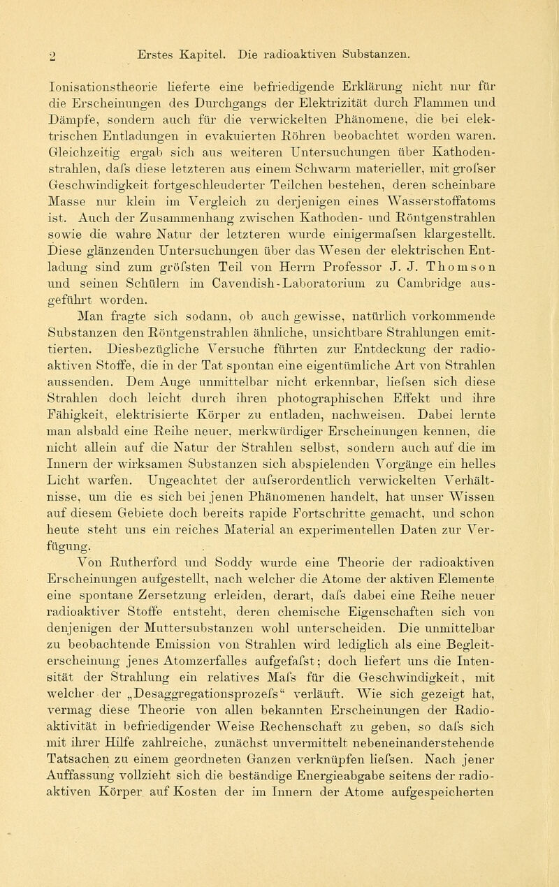 Ionisationstlieorie lieferte eine befriedigende Erklärung nicht nur für die Erscheinungen des Durchgangs der Elektrizität durch Flammen und Dämpfe, sondern auch für die verwickelten Phänomene, die bei elek- trischen Entladungen in evakuierten Röhren beobachtet worden waren. Gleichzeitig ergab sich aus weiteren Untersuchungen über Kathoden- strahlen, dafs diese letzteren aus einem Schwärm materieller, mit grofser Geschwindigkeit fortgeschleuderter Teilchen bestehen, deren scheinbare Masse nur klein im Vergleich zu derjenigen eines Wasserstoffatoms ist. Auch der Zusammenhang zwischen Kathoden- und Röntgenstrahlen sowie die wahre Natur der letzteren wurde einigermafsen klargestellt. Diese glänzenden Untersuchungen über das Wesen der elektrischen Ent- ladung sind zum gröfsten Teil von Herrn Professor J. J. Thomson und seinen Schülern im Cavendish-Laboratorium zu Cambridge aus- geführt worden. Man fragte sich sodann, ob auch gewisse, natürlich vorkommende Substanzen den Röntgenstrahlen ähnliche, unsichtbare Strahlungen emit- tierten. Diesbezügliche Versuche führten zur Entdeckung der radio- aktiven Stoffe, die in der Tat sjDontan eine eigentümliche Art von Strahlen aussenden. Dem Auge unmittelbar nicht erkennbar, liefsen sich diese Strahlen doch leicht durch ihren photographischen Effekt und ihre Fähigkeit, elektrisierte Körper zu entladen, nachweisen. Dabei lernte man alsbald eine Reihe neuer, merkwürdiger Erscheinungen kennen, die nicht allein auf die Natur der Strahlen selbst, sondern auch auf die im Innern der wirksamen Substanzen sich abspielenden Vorgänge ein helles Licht warfen. Ungeachtet der aufs er ordentlich verwickelten A^erhält- nisse, um die es sich bei jenen Phänomenen handelt, hat unser Wissen auf diesem Gebiete doch bereits rapide Fortschritte gemacht, und schon heute steht uns ein reiches Material an experimentellen Daten zur Ver- fügung. Von Rutherford und Soddy wurde eine Theorie der radioaktiven Erscheinungen aufgestellt, nach welcher die Atome der aktiven Elemente eine spontane Zersetzung erleiden, derart, dafs dabei eine Reihe neuer radioaktiver Stoffe entsteht, deren chemische Eigenschaften sich von denjenigen der Muttersubstanzen wohl unterscheiden. Die unmittelbar zu beobachtende Emission von Strahlen wird lediglich als eine Begleit- erscheinung jenes Atomzerfalles aufgefafst; doch liefert uns die Inten- sität der Strahlung ein relatives Mafs für die Geschwindigkeit, mit welcher der „Desaggregationsprozefs verläuft. Wie sich gezeigt hat, vermag diese Theorie von allen bekannten Erscheinungen der Radio- aktivität in befriedigender Weise Rechenschaft zu geben, so dafs sich mit ihrer Hilfe zahlreiche, zunächst unvermittelt nebeneinanderstehende Tatsachen zu einem geordneten Ganzen verknüpfen liefsen. Nach jener Auffassung vollzieht sich die beständige Energieabgabe seitens der radio- aktiven Körper auf Kosten der im Innern der Atome aufgespeicherten