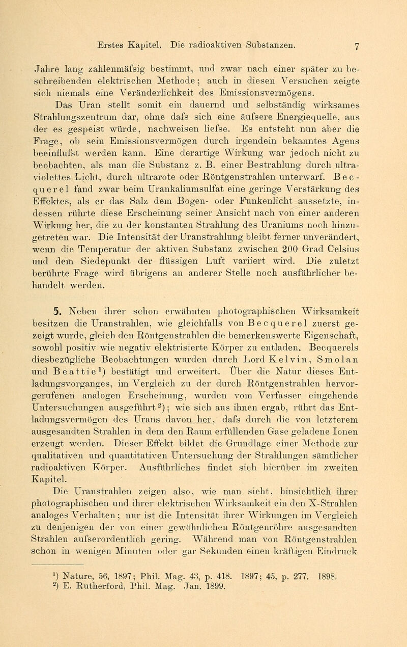 Jahre lang zalilenmäfsig bestimmt, und zwar nach einer später zu be- schreibenden elektrischen Methode; auch in diesen Versuchen zeigte sich niemals eine Veränderlichkeit des Emissionsvermögens. Das Uran stellt somit ein dauernd und selbständig wirksames Strahlungszentrum dar, ohne dafs sich eine äufsere Energiequelle, aus der es gespeist würde, nachweisen liefse. Es entsteht nun aber die Frage, ob sein Emissionsvermögen durch irgendein bekanntes Agens beeinflufst werden kann. Eine derartige Wirkung war jedoch nicht zu beobachten, als man die Substanz z. B. einer Bestrahlung durch ultra- violettes Licht, durch ultrarote oder Röntgenstrahlen unterwarf. B e c - querel fand zwar beim Urankahumsulfat eine geringe Verstärkung des Effektes, als er das Salz dem Bogen- oder Funkenlicht aussetzte, in- dessen rührte diese Erscheinung seiner Ansicht nach von einer anderen Wirkung her, die zu der konstanten Strahlung des Uraniums noch hinzu- getreten war. Die Intensität der Uranstrahlung bleibt ferner unverändert, wenn die Temperatur der aktiven Substanz zwischen 200 Grad Celsius und dem Siedepunkt der flüssigen Luft variiert wird. Die zuletzt berührte Frage wird übrigens an anderer Stelle noch ausführlicher be- handelt werden. 5. Neben ihrer schon erwähnten photographischen Wirksamkeit besitzen die Uranstrahlen, wie gleichfalls von Bec querel zuerst ge- zeigt wurde, gleich den Röntgenstrahlen die bemerkenswerte Eigenschaft, sowohl positiv wie negativ elektrisierte Körper zu entladen. Becquerels diesbezügliche Beobachtungen wurden durch Lord Kelvin, Smolan und Beattie1) bestätigt und erweitert. Über die Natur dieses Ent- ladungsvorganges, im Vergleich zu der durch Röntgenstrahlen hervor- gerufenen analogen Erscheinung, wurden vom Verfasser eingehende Untersuchungen ausgeführt2) 5 wie sich aus ihnen ergab, rührt das Ent- ladungsvermögen des Urans davon her, dafs durch die von letzterem ausgesandten Strahlen in dem den Raum erfüllenden Gase geladene Ionen erzeugt werden. Dieser Effekt bildet die Grundlage einer Methode zur qualitativen und quantitativen Untersuchung der Strahlungen sämtlicher radioaktiven Körper. Ausführliches findet sich hierüber im zweiten Kapitel. Die Uranstrahlen zeigen also, wie man sieht, hinsichtlich ihrer photographischen und ihrer elektrischen Wirksamkeit ein den X-Strahlen analoges Verhalten; nur ist die Intensität ihrer Wirkungen im Vergleich zu denjenigen der von einer gewöhnlichen Röntgenröhre ausgesandten Strahlen aufserordentlich gering. Während man von Röntgenstrahlen schon in wenigen Minuten oder gar Sekunden einen kräftigen Eindruck ») Nature, 56, 1897; Phil. Mag. 43, p. 418. 1897; 45, p. 277. 1898.