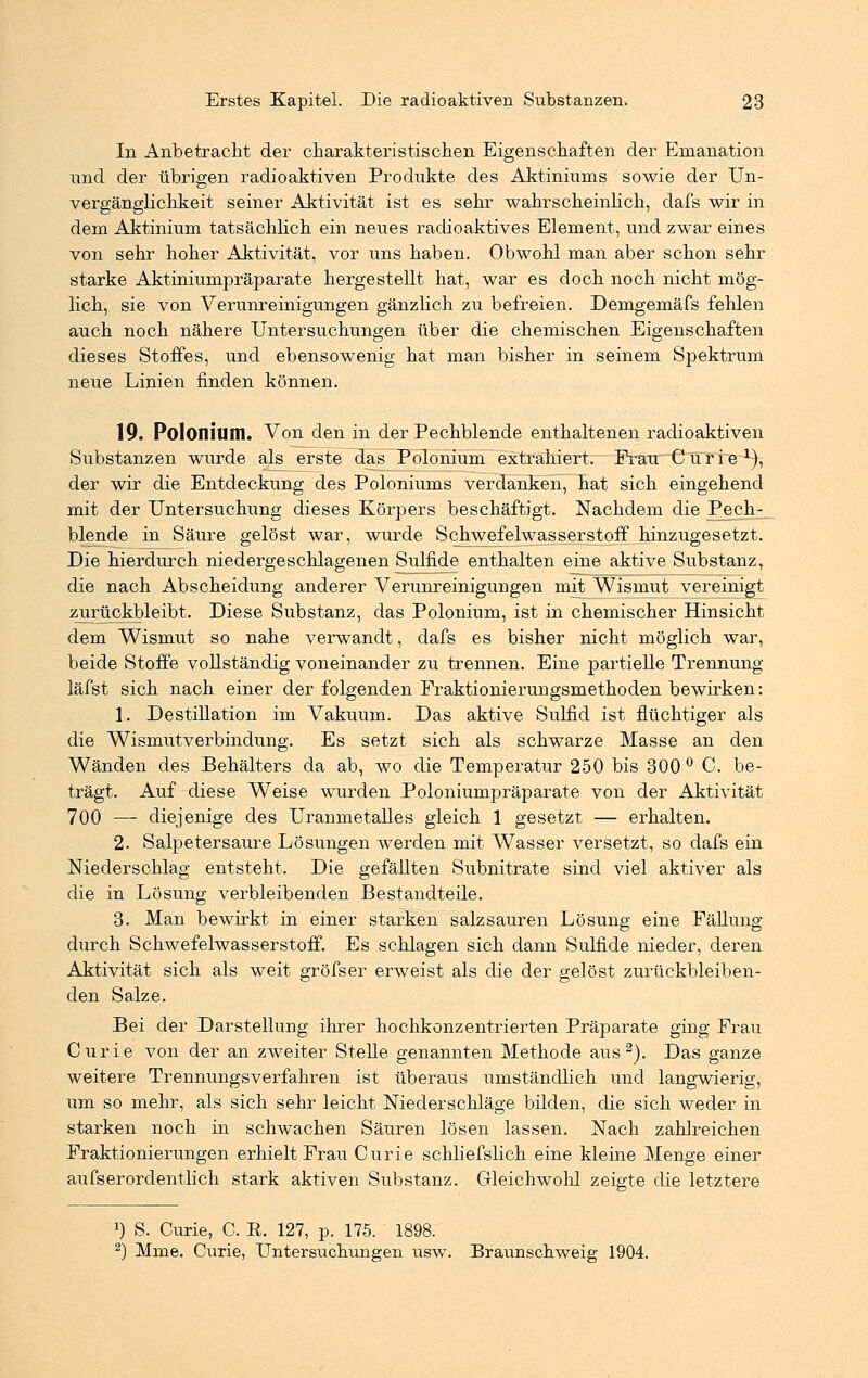 In Anbetracht der charakteristischen Eigenschaften der Ernanation und der übrigen radioaktiven Produkte des Aktiniums sowie der Un- vergänglichkeit seiner Aktivität ist es sehr wahrscheinlich, dafs wir in dem Aktinium tatsächlich ein neues radioaktives Element, und zwar eines von sehr hoher Aktivität, vor uns haben. Obwohl man aber schon sehr starke Aktiniumpräparate hergestellt hat, war es doch noch nicht mög- lich, sie von Verunreinigungen gänzlich zu befreien. Demgemäfs fehlen auch noch nähere Untersuchungen über die chemischen Eigenschaften dieses Stoffes, und ebensowenig hat man bisher in seinem Spektrum neue Linien finden können. 19. Polonium. Von den in der Pechblende enthaltenen radioaktiven Substanzen wurde als erste das Polonium extrahiert. Frau Curie1), der wir die Entdeckung des Poloniums verdanken, hat sich eingehend mit der Untersuchung dieses Körpers beschäftigt. Nachdem die Pech- blende in Säure gelöst war, wurde Schwefelwasserstoff hinzugesetzt. Die hierdurch niedergeschlagenen Sulfide enthalten eine aktive Substanz, die nach Abscheidung anderer Verunreinigungen mit Wismut vereinigt zurückbleibt. Diese Substanz, das Polonium, ist in chemischer Hinsicht dem Wismut so nahe verwandt, dafs es bisher nicht möglich war, beide Stoffe vollständig voneinander zu trennen. Eine partielle Trennung läfst sich nach einer der folgenden Fraktionierungsmethoden bewirken: 1. Destillation im Vakuum. Das aktive Sulfid ist flüchtiger als die Wismutverbindung. Es setzt sich als schwarze Masse an den Wänden des Behälters da ab, wo die Temperatur 250 bis 300° C. be- trägt. Auf diese Weise wurden Poloniumpräparate von der Aktivität 700 — diejenige des Uranmetalles gleich 1 gesetzt — erhalten. 2. Salpetersäure Lösungen werden mit Wasser versetzt, so dafs ein Niederschlag entsteht. Die gefällten Subnitrate sind viel aktiver als die in Lösung verbleibenden Bestandteile. 3. Man bewirkt in einer starken salzsauren Lösung eine Fällung durch Schwefelwasserstoff. Es schlagen sich dann Sulfide nieder, deren Aktivität sich als weit gröfser erweist als die der gelöst zurückbleiben- den Salze. Bei der Darstellung ihrer hochkonzentrierten Präparate ging Frau Curie von der an zweiter Stelle genannten Methode aus2). Das ganze weitere Trennungsverfahren ist überaus umständlich und langwierig, um so mehr, als sich sehr leicht Niederschläge bilden, die sich weder in starken noch in schwachen Säuren lösen lassen. Nach zahlreichen Fraktionierungen erhielt Frau Curie schliefslich eine kleine Menge einer aufserordentlich stark aktiven Substanz. Gleichwohl zeigte die letztere *) S. Curie, C. E. 127, p. 175. 1898. 2) Mme. Curie, Unterstichungen tisw. Braunschweig 1904.