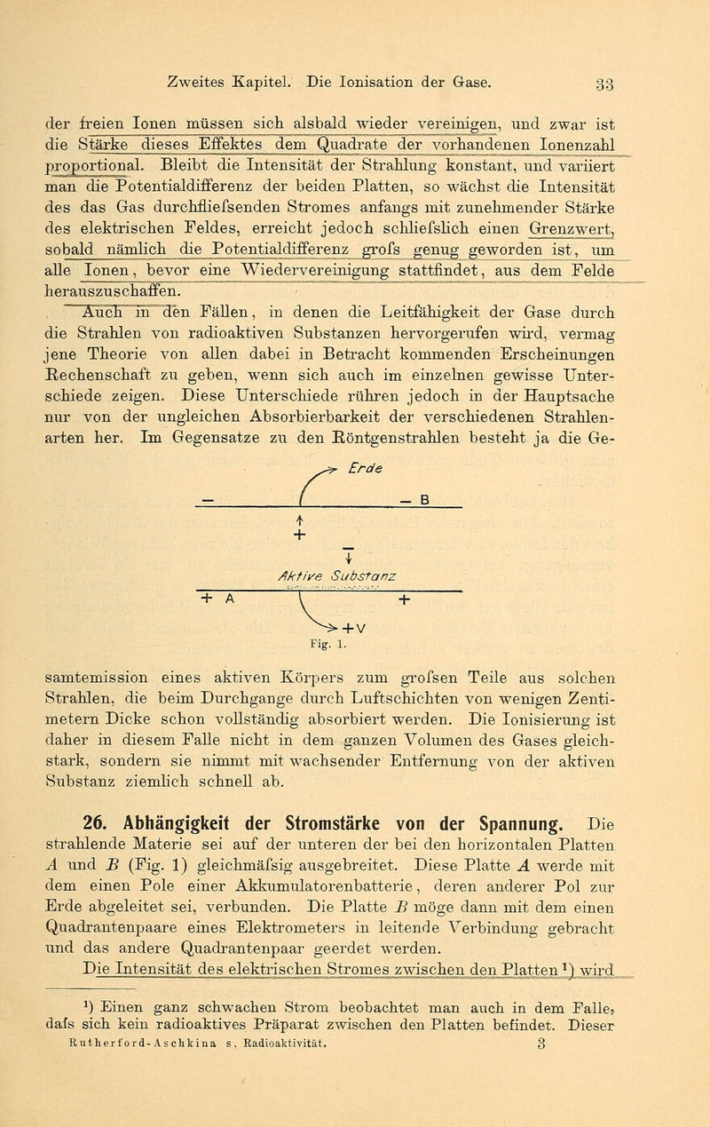 der freien Ionen müssen sich alsbald wieder vereinigen, und zwar ist die Stärke dieses Effektes dem Quadrate der vorhandenen Ionenzahl proportional. Bleibt die Intensität der Strahlung konstant, und variiert man die Potentialdifferenz der beiden Platten, so wächst die Intensität des das Gas durchfliefsenden Stromes anfangs mit zunehmender Stärke des elektrischen Feldes, erreicht jedoch schliefslich einen Grenzwert, sobald nämlich die Potentialdifferenz grofs genug geworden Jst, um alle Ionen, bevor eine Wiedervereinigung stattfindet, aus dem Felde herauszuschaffen. ~~AucF~in~~den j^-ßgj^ jn denen ^e Leitfähigkeit der Gase durch die Strahlen von radioaktiven Substanzen hervorgerufen wird, vermag jene Theorie von allen dabei in Betracht kommenden Erscheinungen Rechenschaft zu geben, wenn sich auch im einzelnen gewisse Unter- schiede zeigen. Diese Unterschiede rühren jedoch in der Hauptsache nur von der xvngleichen Absorbierbarkeit der verschiedenen Strahlen- arten her. Im Gegensatze zu den Röntgenstrahlen besteht ja die Ge- Erde - B i + T Aktive Substanz + A + V Fig. 1. samtemission eines aktiven Körpers zum grofsen Teile aus solchen Strahlen, die beim Durchgange durch Luftschichten von wenigen Zenti- metern Dicke schon vollständig absorbiert werden. Die Ionisierung ist daher in diesem Falle nicht in dem ganzen Volumen des Gases gleich- stark, sondern sie nimmt mit wachsender Entfernung von der aktiven Substanz ziemlich schnell ab. 26. Abhängigkeit der Stromstärke von der Spannung. Die strahlende Materie sei auf der unteren der bei den horizontalen Platten A und B (Fig. 1) gleichmäfsig ausgebreitet. Diese Platte A werde mit dem einen Pole einer Akkumulatorenbatterie, deren anderer Pol zur Erde abgeleitet sei, verbunden. Die Platte JB möge dann mit dem einen Quadrantenpaare eines Elektrometers in leitende Verbindung gebracht und das andere Quadrantenpaar geerdet werden. Die Intensität des elektrischen Stromes zwischen den Platten 1)_. wird 1) Einen ganz schwachen Strom beobachtet man auch in dem Falle? dafs sich kein radioaktives Präparat zwischen den Platten befindet. Dieser Rutherford-Aschkina s, Radioaktivität. 3