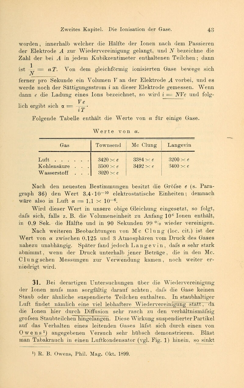 worden, innerhalb welcher die Hälfte der Ionen nach dem Passieren der Elektrode A zur Wiedervereinigung gelangt, und N bezeichne die Zahl der bei A in jedem Kubikzentimeter enthaltenen Teilchen; dann ist — = aT. Von dem gleichförmig ionisierten Gase bewege sich ferner pro Sekunde ein Volumen V an der Elektrode A vorbei, und es werde noch der Sättigungsstrom i an dieser Elektrode gemessen. Wenn dann e die Ladung eines Ions bezeichnet, so wird i = 2V7e und folg- te lieh ergibt sich a = -r=- iT Folgende Tabelle enthält die Werte von et für einige Gase. Werte von «. Gas Townsend Mc Clung Langevin Luft ...... 3420 x e 3384 x e 3492 x e 3200 x e Kohlensäure . . . Wasserstoff . . . 3500 x e 3020 x e 3400 x e Nach den neuesten Bestimmungen besitzt die Gröfse e (s. Para- graph 36) den Wert 3,4-10-10 elektrostatische Einheiten; demnach wäre also in Luft et = 1,1 x 10~6. Wird dieser Wert in unsere obige Gleichung eingesetzt, so folgt, dafs sich, falls z. B. die Volumeneinheit zu Anfang 106 Ionen enthält, in 0,9 Sek. die Hälfte und in 90 Sekunden 99 °/o wieder vereinigen. Nach weiteren Beobachtungen von Mc Clung (loc. cit.) ist der Wert von. a zwischen 0,125 und 3 Atmosphären vom Druck des Gases nahezu unabhängig. Später fand jedoch Langevin, dafs a sehr stark abnimmt, wenn der Druck unterhalb jener Beträge, die in den Mc. Clung sehen Messungen zur Verwendung kamen, noch weiter er- niedrigt wird. 31. Bei derartigen Untersuchungen über die Wiedervereinigung der Ionen mufs man sorgfältig darauf achten, dafs die Gase keinen Staub oder ähnliche suspendierte Teilchen enthalten. In staubhaltiger Luft findet nämlich eine viel lebhaftere Wiedervereinigung statt, da die Ionen hier durch Diffusion sehr rasch zu den verhältnismäfsig grofsen Staubteilchen hingelangen. Diese Wirkung suspendierter Partikel auf das Verhalten eines leitenden Gases läfst sich durch einen von O w_en_s*) angegebenen Versuch sehr hübsch demonstrieren. Bläst man Tabakrauch in einen Luftkondensator (vgl. Fig. 1) hinein, so sinkt