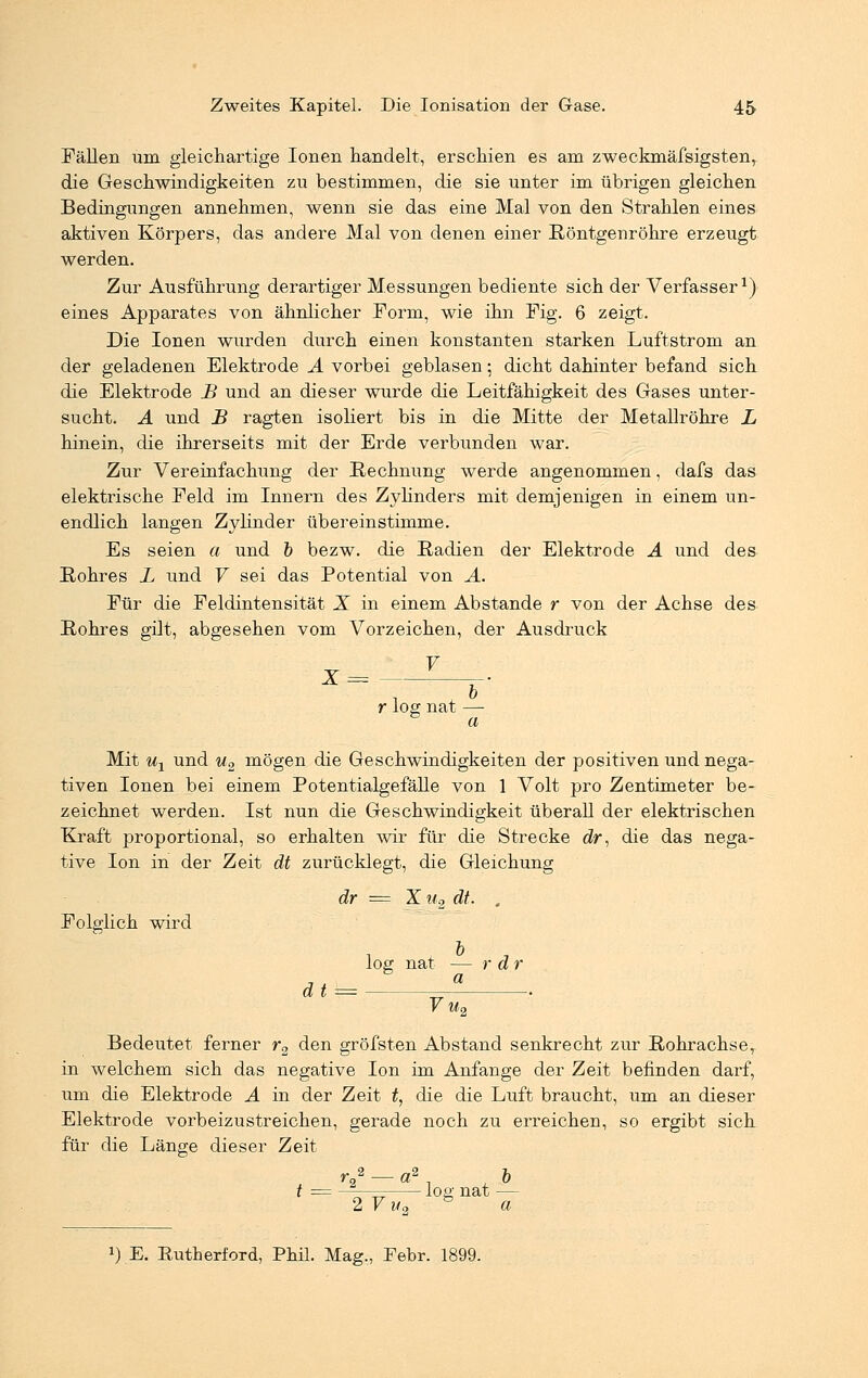 Fällen um gleichartige Ionen handelt, erschien es am zweckmäfsigsten, die Geschwindigkeiten zu bestimmen, die sie unter im übrigen gleichen Bedingungen annehmen, wenn sie das eine Mal von den Strahlen eines aktiven Körpers, das andere Mal von denen einer Röntgenröhre erzeugt werden. Zur Ausführung derartiger Messungen bediente sich der Verfasser1) eines Apparates von ähnlicher Form, wie ihn Fig. 6 zeigt. Die Ionen wurden durch einen konstanten starken Luftstrom an der geladenen Elektrode A vorbei geblasen; dicht dahinter befand sich die Elektrode B und an dieser wurde die Leitfähigkeit des Gases unter- sucht. A und B ragten isoliert bis in die Mitte der Metallröhre L hinein, die ihrerseits mit der Erde verbunden war. Zur Vereinfachung der Rechnung werde angenommen, dafs das elektrische Feld im Innern des Zylinders mit demjenigen in einem un- endlich langen Zylinder übereinstimme. Es seien a und b bezw. die Radien der Elektrode A und des Rohres L und V sei das Potential von A. Für die Feldintensität X in einem Abstände r von der Achse des Rohres gilt, abgesehen vom Vorzeichen, der Ausdruck r log nat — a Mit ux und u2 mögen die Geschwindigkeiten der positiven und nega- tiven Ionen bei einem Potentialgefälle von 1 Volt pro Zentimeter be- zeichnet werden. Ist nun die Geschwindigkeit überall der elektrischen Kraft proportional, so erhalten wir für die Strecke dr, die das nega- tive Ion in der Zeit dt zurücklegt, die Gleichung dr = X u2 dt. , Folglich wird log nat — rar Vu2 Bedeutet ferner r2 den gröfsten Abstand senkrecht zur Rohrachse, in welchem sich das negative Ion im Anfange der Zeit befinden darf, um die Elektrode A in der Zeit t, die die Luft braucht, um an dieser Elektrode vorbeizustreichen, gerade noch zu erreichen, so ergibt sich für die Länge dieser Zeit rJ — a2 . 6 t = n ^ log nat — 2 V Wo a J) E. Rutherford, Phil. Mag., Febr. 1899.