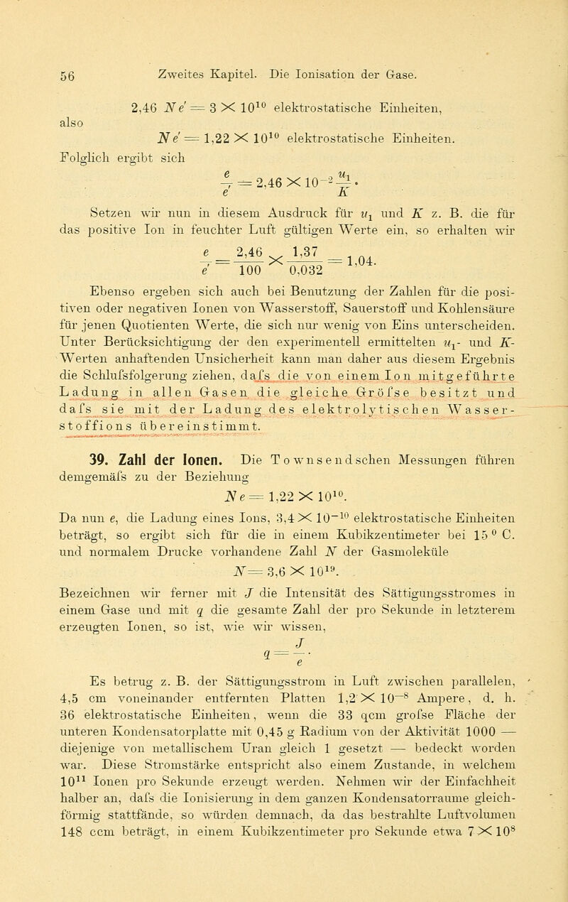 2,46 iVe' = 3X1010 elektrostatische Einheiten, also Ne' = l,22 X 1010 elektrostatische Einheiten. Folglich ergibt sich 4 = 2,46X10-^. e A Setzen wir nun in diesem Ausdruck für ul und K z. B. die für das positive Ion in feuchter Luft gültigen Werte ein, so erhalten wir 4=M6 JW = e 100 0,032 Ebenso ergeben sich auch bei Benutzung der Zahlen für die posi- tiven oder negativen Ionen von Wasserstoff, Sauerstoff und Kohlensäure für jenen Quotienten Werte, die sich nur wenig von Eins unterscheiden. Unter Berücksichtigung der den experimentell ermittelten ux- und K- ■ Werten anhaftenden Unsicherheit kann man daher aus diesem Ergebnis die Schlufsfolgerung ziehen, dafs die von einem Ion mitgeführte Ladung in allen Grasen die gleiche Gröfse besitzt und dafs sie mit der Ladung de s elektrolytisch en Wasser- st offions übereinstimmt. • 39. Zahl der Ionen. Die To wnsendschen Messungen führen demgemäfs zu der Beziehung JVe=l,22X 1010. Da nun e, die Ladung eines Ions, 3,4 X 10-10 elektrostatische Einheiten beträgt, so ergibt sich für die in einem Kubikzentimeter bei 15° C. und normalem Drucke vorhandene Zahl N der Gasmoleküle f=3,6X 1019. Bezeichnen wir ferner mit J die Intensität des Sättigungsstromes in einem Gase und mit q die gesamte Zahl der pro Sekunde in letzterem erzeugten Ionen, so ist, wie wir wissen, J Es betrug z. B. der Sättigungsstrom in Luft zwischen parallelen, 4,5 cm voneinander entfernten Platten 1,2 X 10-8 Ampere, d. h. 36 elektrostatische Einheiten, wenn die 33 qcm grofse Fläche der unteren Kondensatorplatte mit 0,45 g Radium von der Aktivität 1000 — diejenige von metallischem Uran gleich 1 gesetzt — bedeckt worden war. Diese Stromstärke entspricht also einem Zustande, in welchem 1011 Ionen pro Sekunde erzeugt werden. Nehmen wir der Einfachheit halber an, dafs die Ionisierung in dem ganzen Kondensatorraume gleich- förmig stattfände, so würden demnach, da das bestrahlte Luftvolumen 148 com beträgt, in einem Kubikzentimeter pro Sekunde etwa 7X108