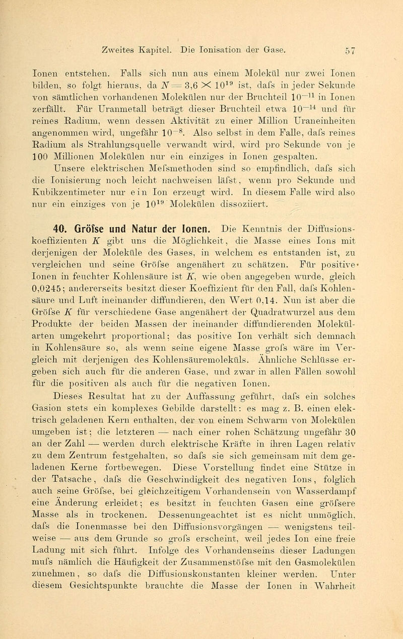 Ionen entstehen. Falls sich nun aus einem Molekül nur zwei Ionen bilden, so folgt hieraus, da N= 3,6 X 1019 ist, dafs in jeder Sekunde von sämtlichen vorhandenen Molekülen nur der Bruchteil 10~n in Ionen zerfällt. Für Uranmetall beträgt dieser Bruchteil etwa 10—u und für reines Radiuni, wenn dessen Aktivität zu einer Million Uraneinheiten angenommen wird, ungefähr 10~8. Also selbst in dem Falle, dafs reines Radium als Strahlungsquelle verwandt wird, wird pro Sekunde von je 100 Millionen Molekülen nur ein einziges in Ionen gespalten. Unsere elektrischen Mefsmethoden sind so empfindlich, dafs sich die Ionisierung noch leicht nachweisen läfst, wenn pro Sekunde und Kubikzentimeter nur ein Ion erzeugt wird. In diesem Falle wird also nur ein einziges von je 1019 Molekülen dissoziiert. 40. Gröfse und Natur der Ionen. Die Kenntnis der Diffusions- koeffizienten K gibt uns die Möglichkeit, die Masse eines Ions mit derjenigen der Moleküle des Gases, in welchem es entstanden ist, zu vergleichen und seine Gröfse angenähert zu schätzen. Für positive« Ionen in feuchter Kohlensäure ist üT, wie oben angegeben wurde, gleich 0,0245; andererseits besitzt dieser Koeffizient für den Fall, dafs Kohlen- säure und Luft ineinander diffundieren, den Wert 0,14. Nun ist aber die Gröfse K für verschiedene Gase angenähert der Quadratwurzel aus dem Produkte der beiden Massen der ineinander diffundierenden Molekül- arten umgekehrt proportional; das positive Ion verhält sich demnach in Kohlensäure so, als wenn seine eigene Masse grofs wäre im Ver- gleich mit derjenigen des Kohlensäuremoleküls. Ähnliche Schlüsse er- geben sich auch für die anderen Gase, und zwar in allen Fällen sowohl für die positiven als auch für die negativen Ionen. Dieses Resultat hat zu der Auffassung geführt, dafs ein solches Gasion stets ein komplexes Gebilde darstellt: es mag z. B. einen elek- trisch geladenen Kern enthalten, der von einem Schwann von Molekülen umgeben ist; die letzteren — nach einer rohen Schätzung ungefähr 30 an der Zahl — werden durch elektrische Kräfte in ihren Lagen relativ zu dem Zentrum festgehalten, so dafs sie sich gemeinsam mit dem ge- ladenen Kerne fortbewegen. Diese Vorstellung findet eine Stütze in der Tatsache, dafs die Geschwindigkeit des negativen Ions, folglich auch seine Gröfse, bei gleichzeitigem Vorhandensein von Wasserdampf eine Änderung erleidet; es besitzt in feuchten Gasen eine gröfsere Masse als in trockenen. Dessenungeachtet ist es nicht unmöglich, dafs die Ionenmasse bei den Diffusionsvorgängen — wenigstens teil- weise — aus dem Grunde so grofs erscheint, weil jedes Ion eine freie Ladung mit sich führt. Infolge des Vorhandenseins dieser Ladungen mufs nämlich die Häufigkeit der Zusammenstöfse mit den Gasmolekülen zunehmen, so dafs die Diffusionskonstanten kleiner werden. Unter diesem Gesichtspunkte brauchte die Masse der Ionen in Wahrheit