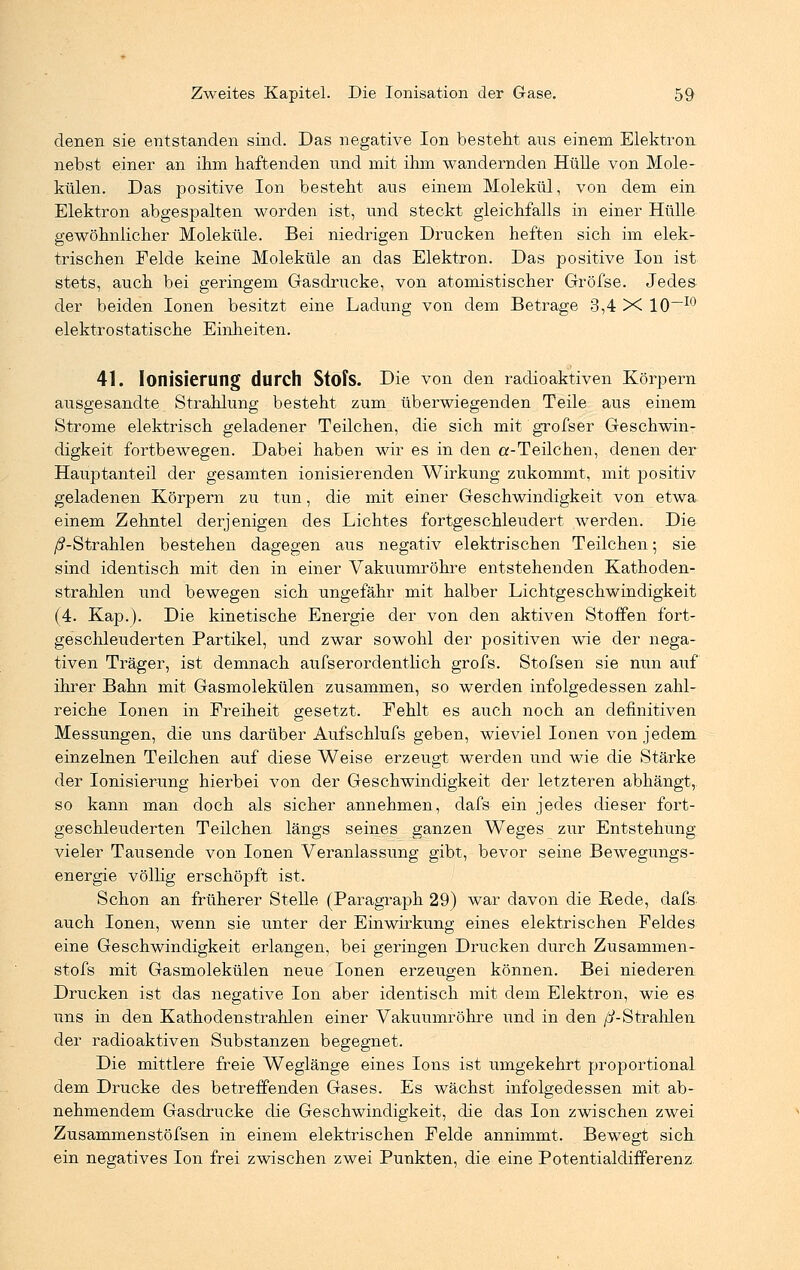 denen sie entstanden sind. Das negative Ion besteht aus einem Elektron nebst einer an ihm haftenden und mit ihm wandernden Hülle von Mole- külen. Das positive Ion besteht aus einem Molekül, von dem ein Elektron abgespalten worden ist, und steckt gleichfalls in einer Hülle gewöhnlicher Moleküle. Bei niedrigen Drucken heften sich im elek- trischen Felde keine Moleküle an das Elektron. Das positive Ion ist stets, auch bei geringem Gasdrucke, von atomistischer Gröfse. Jedes der beiden Ionen besitzt eine Ladung von dem Betrage 3,4 X 10~I0 elektrostatische Einheiten. 41. Ionisierung durch Stofs. Die von den radioaktiven Körpern ausgesandte Strahlung besteht zum überwiegenden Teile aus einem Strome elektrisch geladener Teilchen, die sich mit grofser Geschwin- digkeit fortbewegen. Dabei haben wir es in den a-Teilchen, denen der Hauptanteil der gesamten ionisierenden Wirkung zukommt, mit positiv geladenen Körpern zu tun, die mit einer Geschwindigkeit von etwa, einem Zehntel derjenigen des Lichtes fortgeschleudert werden. Die /^-Strahlen bestehen dagegen aus negativ elektrischen Teilchen; sie sind identisch mit den in einer Vakuumröhre entstehenden Kathoden- strahlen und bewegen sich ungefähr mit halber Lichtgeschwindigkeit (4. Kap.). Die kinetische Energie der von den aktiven Stoffen fort- geschleuderten Partikel, und zwar sowohl der positiven wie der nega- tiven Träger, ist demnach aufs erordentlich grofs. Stofsen sie nun auf ihrer Bahn mit Gasmolekülen zusammen, so werden infolgedessen zahl- reiche Ionen in Freiheit gesetzt. Fehlt es auch noch an definitiven Messungen, die uns darüber Aufschlufs geben, wieviel Ionen von jedem einzelnen Teilchen auf diese Weise erzeugt werden und wie die Stärke der Ionisierung hierbei von der Geschwindigkeit der letzteren abhängt, so kann man doch als sicher annehmen, dafs ein jedes dieser fort- geschleuderten Teilchen längs seines ganzen Weges zur Entstehung vieler Tausende von Ionen Veranlassung gibt, bevor seine Bewegungs- energie völlig erschöpft ist. Schon an früherer Stelle (Paragraph 29) war davon die Rede, dafs. auch Ionen, wenn sie unter der Einwirkung eines elektrischen Feldes eine Geschwindigkeit erlangen, bei geringen Drucken durch Zusammen- stofs mit Gasmolekülen neue Ionen erzeugen können. Bei niederen Drucken ist das negative Ion aber identisch mit dem Elektron, wie es uns in den Kathodenstrahlen einer Vakuumröhre und in den ß-Strahlen der radioaktiven Substanzen begegnet. Die mittlere freie Weglänge eines Ions ist umgekehrt proportional dem Drucke des betreffenden Gases. Es wächst infolgedessen mit ab- nehmendem Gasdrucke die Geschwindigkeit, die das Ion zwischen zwei Zusammenstöfsen in einem elektrischen Felde annimmt. Bewegt sich ein negatives Ion frei zwischen zwei Punkten, die eine Potentialdifferenz