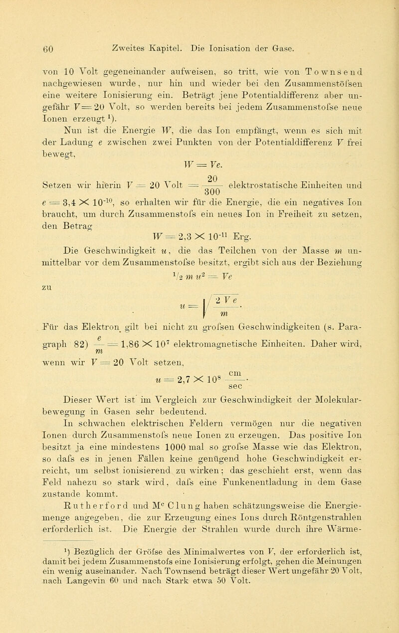 von 10 Volt gegeneinander aufweisen, so tritt, wie von Townsend nachgewiesen wurde, nur hin und wieder bei den Zusammenstöfsen eine weitere Ionisierung ein. Beträgt jene Potentialdifferenz aber un- gefähr V= 20 Volt, so werden bereits bei jedem Zusammenstofse neue Ionen erzeugtx). Nun ist die Energie W, die das Ion empfängt, wenn es sich mit der Ladung e zwischen zwei Punkten von der Potentialdifferenz V frei bewegt, W = Ve. 20 Setzen wir hierin V = 20 Volt = elektrostatische Einheiten und e = 3,4 X 1010, so erhalten wir für die Energie, die ein negatives Ion braucht, um durch Zusammenstofs ein neues Ion in Freiheit zu setzen, den Betrag TT=2,3X10-U Erg. Die Geschwindigkeit u, die das Teilchen von der Masse m ixn- mittelbar vor dem Zusammenstofse besitzt, ergibt sich aus der Beziehung x/2 m u2 ==■ Ve zu 2 Ve Für das Elektron gilt bei nicht zu grofsen Geschwindigkeiten (s. Para- graph 82) — = 1,86X107 elektromagnetische Einheiten. Daher wird, wenn wir V = 20 Volt setzen, c cm U=2,7X 108 sec Dieser Wert ist im Vergleich zur Geschwindigkeit der Molekular- bewegung in Gasen sehr bedeutend. In schwachen elektrischen Feldern vermögen nur die negativen Ionen durch Zusammenstofs neue Ionen zu erzeugen. Das positive Ion besitzt ja eine mindestens 1000 mal so grofse Masse wie das Elektron, so dafs es in jenen Fällen keine genügend hohe Geschwindigkeit er- reicht, um selbst ionisierend zu wirken; das geschieht erst, wenn das Feld nahezu so stark wird, dafs eine Funkenentladung in dem Gase zustande kommt. Eutherford und Mc Clung haben schätzungsweise die Energie- menge angegeben, die zur Erzeugung eines Ions durch Röntgenstrahlen erforderlich ist. Die Energie der Strahlen wurde durch ihre Wärme- 1) Bezüglich der Gröfse des Minimalwertes von F, der erforderlich ist, damit bei jedem Zusammenstofs eine Ionisierung erfolgt, gehen die Meinungen ein wenig auseinander. Nach Townsend beträgt dieser Wert ungefähr 20 Volt, nach Langevin 60 und nach Stark etwa 50 Volt.