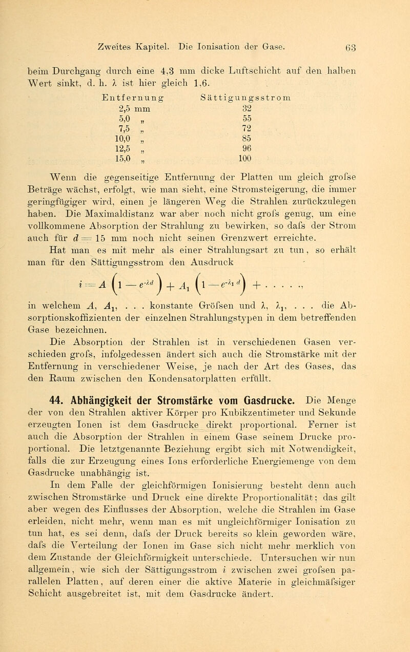 beim Durchgang durch eine 4,3 mm dicke Luftschicht auf den halben Wert sinkt, d. h. X ist hier gleich 1,6. Entfernung Sättig ungsstrom 2,5 mm  32 5,0 „ 55 7,5 „ 72 10,0 „ 85 12,5 „ 96 15,0 „ 100 Wenn die gegenseitige Entfernung der Platten um gleich grofse Beträge wächst, erfolgt, wie man sieht, eine Stromsteigerung, die immer geringfügiger wird, einen je längeren Weg die Strahlen zurückzulegen haben. Die Maximaldistanz war aber noch nicht grofs genug, um eine vollkommene Absorption der Strahlung zu bewirken, so dafs der Strom auch für d=lh mm noch nicht seinen Grenzwert erreichte. Hat man es mit mehr als einer Strahlungsart zu tun, so erhält man für den Sättigungsstrom den Ausdruck A (i—e-**} +At (l— e-;lrf) + in welchem A, Av . . . konstante Gröfsen und X, Ax, ... die Ab- sorptionskoffizienten der einzelnen Strahlungstypen in dem betreffenden Gase bezeichnen. Die Absorption der Strahlen ist in verschiedenen Gasen ver- schieden grofs, infolgedessen ändert sich auch die Stromstärke mit der Entfernung in verschiedener Weise, je nach der Art des Gases, das den Raum zwischen den Kondensatorplatten erfüllt. 44. Abhängigkeit der Stromstärke vom Gasdrucke. Die Menge der von den Strahlen aktiver Körper pro Kubikzentimeter und Sekunde erzeugten Ionen ist dem Gasdrucke direkt proportional. Ferner ist auch die Absorption der Strahlen in einem Gase seinem Drucke pro- portional. Die letztgenannte Beziehung ergibt sich mit Notwendigkeit, falls die zur Erzeugung eines Ions erforderliche Energiemenge von dem Gasdrucke unabhängig ist. In dem Falle der gleichförmigen Ionisierung besteht denn auch zwischen Stromstärke und Druck eine direkte Proportionalität: das gilt aber wegen des Einflusses der Absorption, welche die Strahlen im Gase erleiden, nicht mehr, wenn man es mit ungleichförmiger Ionisation zu tun hat, es sei denn, dafs der Druck bereits so klein geworden wäre, dafs die Verteilung der Ionen im Gase sich nicht mehr merklich von dem Zustande der Gleichförmigkeit unterschiede. Untersuchen wir nun allgemein, wie sich der Sättigungsstrom i zwischen zwei grofsen pa- rallelen Platten, auf deren einer die aktive Materie in gleichmäfsiger Schicht ausgebreitet ist, mit dem Gasdrucke ändert.